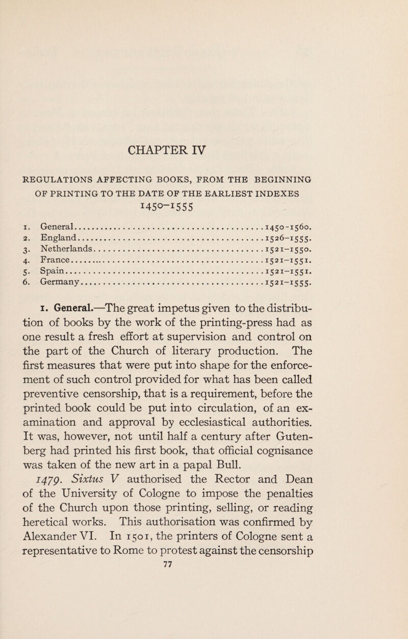 CHAPTER IV REGULATIONS AFFECTING BOOKS, FROM THE BEGINNING OF PRINTING TO THE DATE OF THE EARLIEST INDEXES 1450-1555 1. General_ 2. England_ 3. Netherlands 4. France. 5. Spain. 6. Germany... 1450-1560. 1526-1555. I52I-I55°* 1521—1551. 15 21—15 51* I52i~i555- 1. General.—The great impetus given to the distribu¬ tion of books by the work of the printing-press had as one result a fresh effort at supervision and control on the part of the Church of literary production. The first measures that were put into shape for the enforce¬ ment of such control provided for what has been called preventive censorship, that is a requirement, before the printed book could be put into circulation, of an ex¬ amination and approval by ecclesiastical authorities. It was, however, not until half a century after Guten¬ berg had printed his first book, that official cognisance was taken of the new art in a papal Bull. 1479. Sixtus V authorised the Rector and Dean of the University of Cologne to impose the penalties of the Church upon those printing, selling, or reading heretical works. This authorisation was confirmed by Alexander VI. In 1501, the printers of Cologne sent a representative to Rome to protest against the censorship