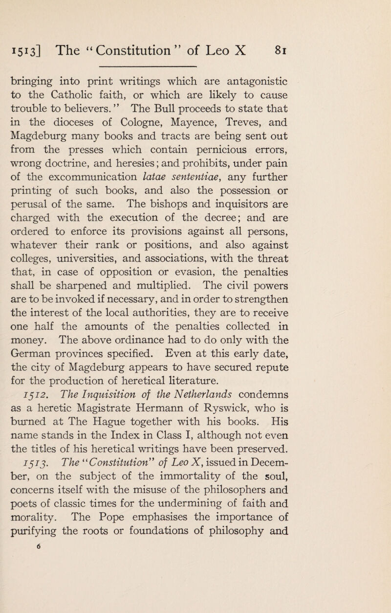 bringing into print writings which are antagonistic to the Catholic faith, or which are likely to cause trouble to believers. ” The Bull proceeds to state that in the dioceses of Cologne, Mayence, Treves, and Magdeburg many books and tracts are being sent out from the presses which contain pernicious errors, wrong doctrine, and heresies; and prohibits, under pain of the excommunication latae sententiae, any further printing of such books, and also the possession or perusal of the same. The bishops and inquisitors are charged with the execution of the decree; and are ordered to enforce its provisions against all persons, whatever their rank or positions, and also against colleges, universities, and associations, with the threat that, in case of opposition or evasion, the penalties shall be sharpened and multiplied. The civil powers are to be invoked if necessary, and in order to strengthen the interest of the local authorities, they are to receive one half the amounts of the penalties collected in money. The above ordinance had to do only with the German provinces specified. Even at this early date, the city of Magdeburg appears to have secured repute for the production of heretical literature. 1512. The Inquisition of the Netherlands condemns as a heretic Magistrate Hermann of Ryswick, who is burned at The Hague together with his books. His name stands in the Index in Class I, although not even the titles of his heretical writings have been preserved. 1573. The “ Constitution” of Leo X, issued in Decem¬ ber, on the subject of the immortality of the soul, concerns itself with the misuse of the philosophers and poets of classic times for the undermining of faith and morality. The Pope emphasises the importance of purifying the roots or foundations of philosophy and