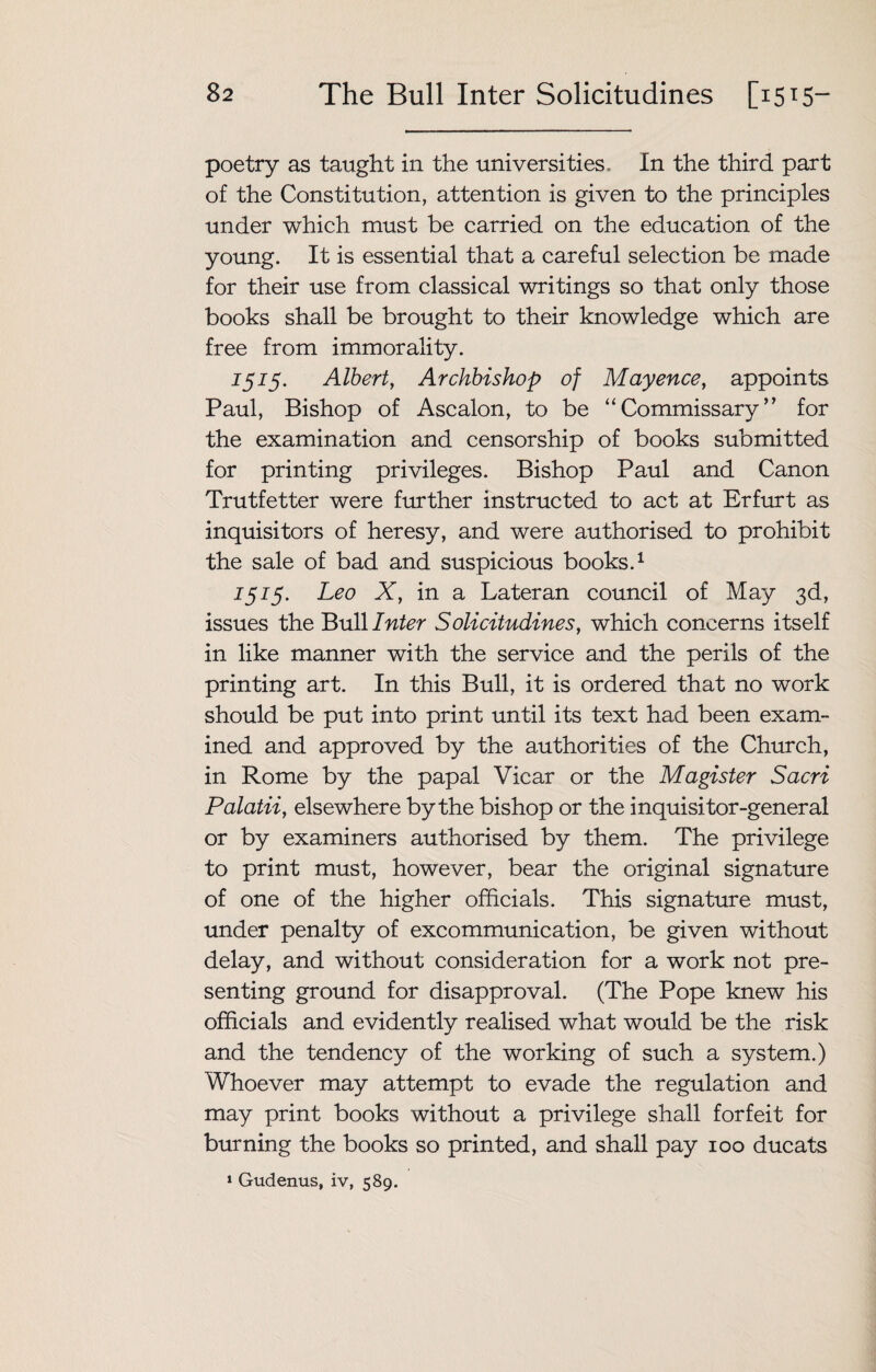 poetry as taught in the universities. In the third part of the Constitution, attention is given to the principles under which must be carried on the education of the young. It is essential that a careful selection be made for their use from classical writings so that only those books shall be brought to their knowledge which are free from immorality. 1515. Albert, Archbishop of Mayence, appoints Paul, Bishop of Ascalon, to be “ Commissary ’ ’ for the examination and censorship of books submitted for printing privileges. Bishop Paul and Canon Trutfetter were further instructed to act at Erfurt as inquisitors of heresy, and were authorised to prohibit the sale of bad and suspicious books.1 1515. Leo X, in a Lateran council of May 3d, issues the Bull Inter Solicitudines, which concerns itself in like manner with the service and the perils of the printing art. In this Bull, it is ordered that no work should be put into print until its text had been exam¬ ined and approved by the authorities of the Church, in Rome by the papal Vicar or the Magister Sacri Palatii, elsewhere by the bishop or the inquisitor-general or by examiners authorised by them. The privilege to print must, however, bear the original signature of one of the higher officials. This signature must, under penalty of excommunication, be given without delay, and without consideration for a work not pre¬ senting ground for disapproval. (The Pope knew his officials and evidently realised what would be the risk and the tendency of the working of such a system.) Whoever may attempt to evade the regulation and may print books without a privilege shall forfeit for burning the books so printed, and shall pay 100 ducats 1 Gudenus, iv, 589.