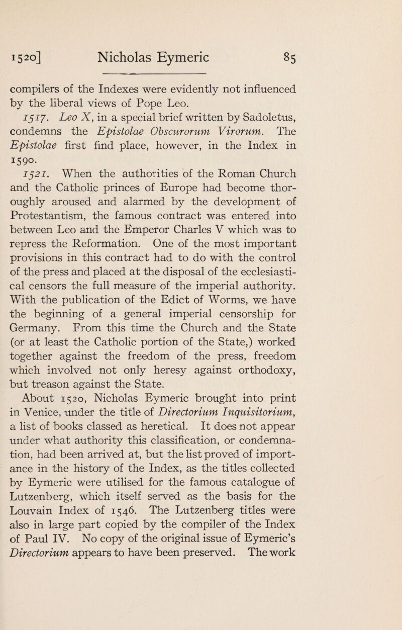 compilers of the Indexes were evidently not influenced by the liberal views of Pope Leo. 1517. Leo X, in a special brief written by Sadoletus, condemns the Epistolae Obscurorum Virorum. The Epistolae first find place, however, in the Index in 1590. 1521. When the authorities of the Roman Church and the Catholic princes of Europe had become thor¬ oughly aroused and alarmed by the development of Protestantism, the famous contract was entered into between Leo and the Emperor Charles V which was to repress the Reformation. One of the most important provisions in this contract had to do with the control of the press and placed at the disposal of the ecclesiasti¬ cal censors the full measure of the imperial authority. With the publication of the Edict of Worms, we have the beginning of a general imperial censorship for Germany. From this time the Church and the State (or at least the Catholic portion of the State,) worked together against the freedom of the press, freedom which involved not only heresy against orthodoxy, but treason against the State. About 1520, Nicholas Eymeric brought into print in Venice, under the title of Directorium Inquisitorium, a list of books classed as heretical. It does not appear under what authority this classification, or condemna¬ tion, had been arrived at, but the list proved of import¬ ance in the history of the Index, as the titles collected by Eymeric were utilised for the famous catalogue of Lutzenberg, which itself served as the basis for the Louvain Index of 1546. The Lutzenberg titles were also in large part copied by the compiler of the Index of Paul IV. No copy of the original issue of Eymeric’s Directorium appears to have been preserved. The work