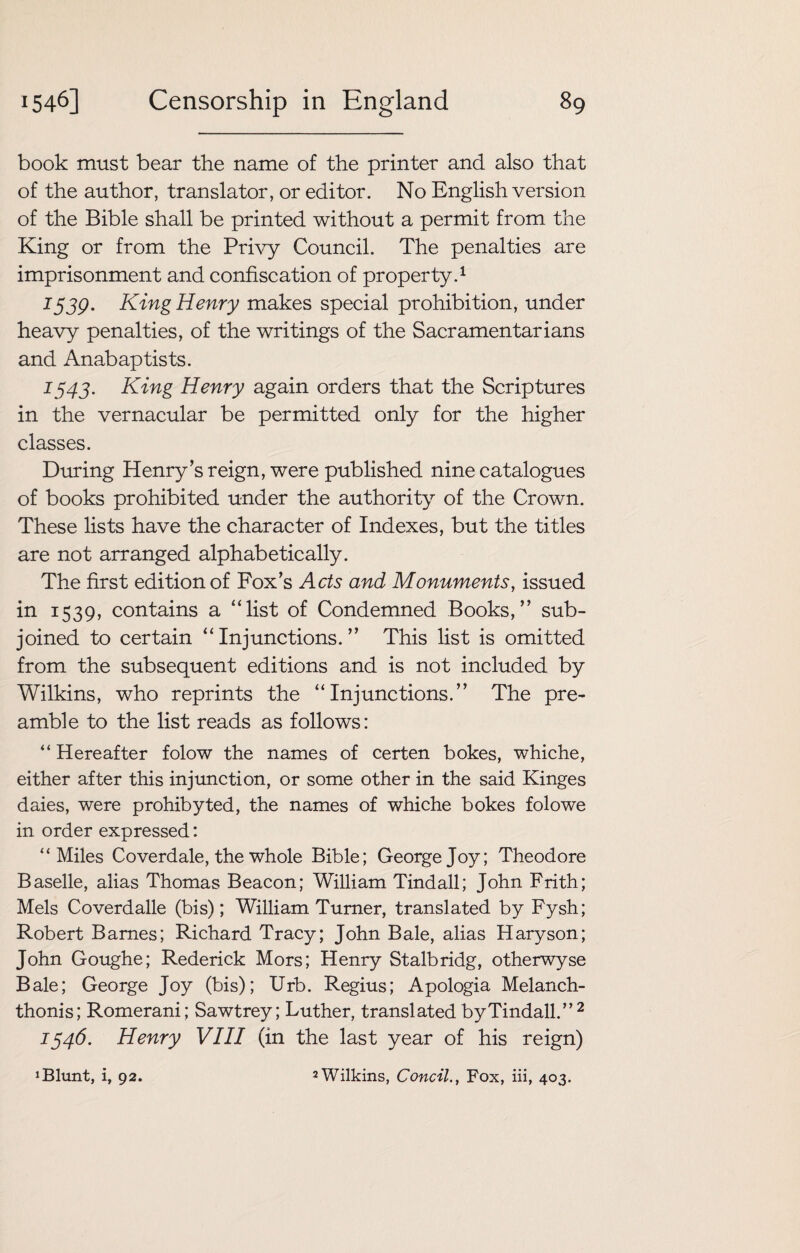 book must bear the name of the printer and also that of the author, translator, or editor. No English version of the Bible shall be printed without a permit from the King or from the Privy Council. The penalties are imprisonment and confiscation of property.1 1539. King Henry makes special prohibition, under heavy penalties, of the writings of the Sacramentarians and Anabaptists. 1343. King Henry again orders that the Scriptures in the vernacular be permitted only for the higher classes. During Henry’s reign, were published nine catalogues of books prohibited under the authority of the Crown. These lists have the character of Indexes, but the titles are not arranged alphabetically. The first edition of Fox’s Acts and Monuments, issued in 1539, contains a “list of Condemned Books,” sub¬ joined to certain “Injunctions.” This list is omitted from the subsequent editions and is not included by Wilkins, who reprints the “Injunctions.” The pre¬ amble to the list reads as follows: “ Hereafter folow the names of certen bokes, whiche, either after this injunction, or some other in the said Kinges daies, were prohibyted, the names of whiche bokes folowe in order expressed: “Miles Co verdale, the whole Bible; George Joy; Theodore Baselle, alias Thomas Beacon; William Tindall; John Frith; Mels Coverdalle (bis); William Turner, translated by Fysh; Robert Barnes; Richard Tracy; John Bale, alias Haryson; John Goughe; Rederick Mors; Henry Stalbridg, otherwyse Bale; George Joy (bis); Urb. Regius; Apologia Melanch- thonis; Romerani; Sawtrey; Luther, translated by Tindall.” 2 1346. Henry VIII (in the last year of his reign)