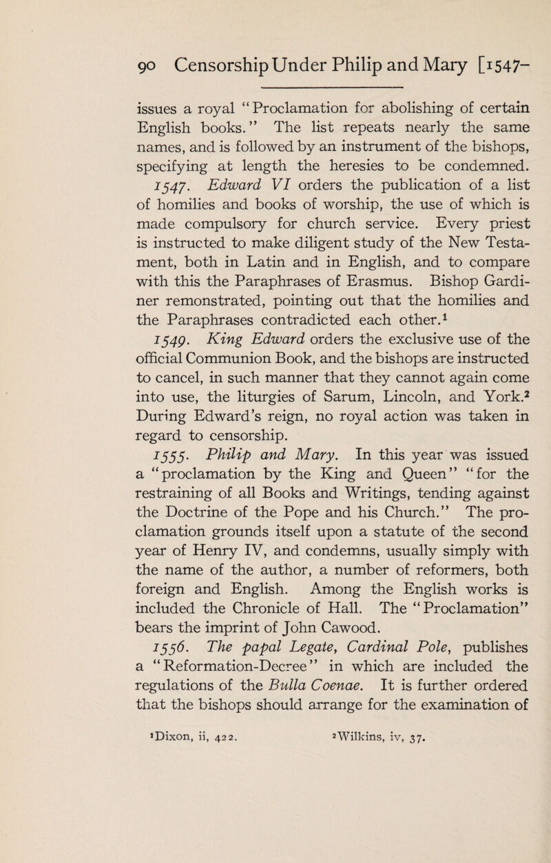 issues a royal “ Proclamation for abolishing of certain English books.’’ The list repeats nearly the same names, and is followed by an instrument of the bishops, specifying at length the heresies to be condemned. 1547. Edward VI orders the publication of a list of homilies and books of worship, the use of which is made compulsory for church service. Every priest is instructed to make diligent study of the New Testa¬ ment, both in Latin and in English, and to compare with this the Paraphrases of Erasmus. Bishop Gardi¬ ner remonstrated, pointing out that the homilies and the Paraphrases contradicted each other.1 1549. King Edward orders the exclusive use of the official Communion Book, and the bishops are instructed to cancel, in such manner that they cannot again come into use, the liturgies of Sarum, Lincoln, and York.2 During Edward’s reign, no royal action was taken in regard to censorship. 1555. Philip and Mary. In this year was issued a “proclamation by the King and Queen” “for the restraining of all Books and Writings, tending against the Doctrine of the Pope and his Church.” The pro¬ clamation grounds itself upon a statute of the second year of Henry IV, and condemns, usually simply with the name of the author, a number of reformers, both foreign and English. Among the English works is included the Chronicle of Hall. The “Proclamation” bears the imprint of John Cawood. 1556. The papal Legate, Cardinal Pole, publishes a “Reformation-Decree” in which are included the regulations of the Bulla Coenae. It is further ordered that the bishops should arrange for the examination of