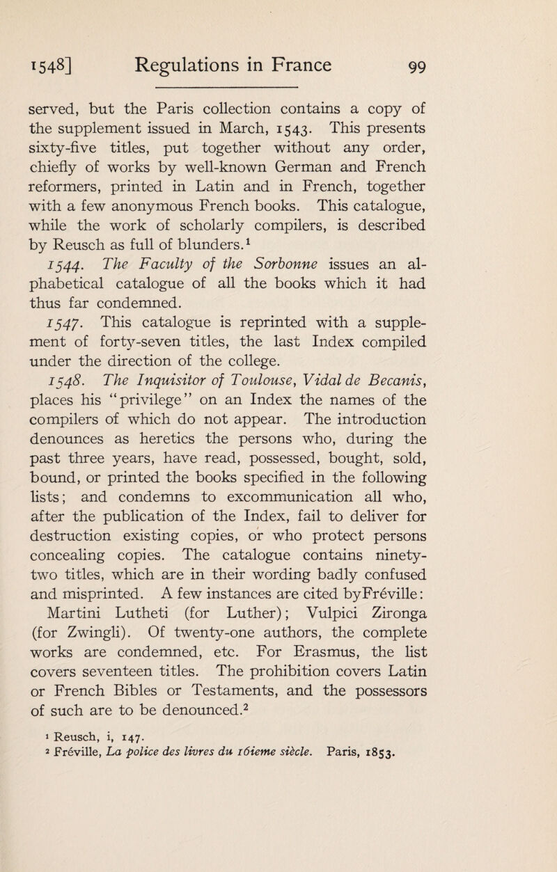 served, but the Paris collection contains a copy of the supplement issued in March, 1543. This presents sixty-five titles, put together without any order, chiefly of works by well-known German and French reformers, printed in Latin and in French, together with a few anonymous French books. This catalogue, while the work of scholarly compilers, is described by Reusch as full of blunders.1 1544. The Faculty of the Sorbonne issues an al¬ phabetical catalogue of all the books which it had thus far condemned. 1547. This catalogue is reprinted with a supple¬ ment of forty-seven titles, the last Index compiled under the direction of the college. 1548. The Inquisitor of Toulouse, Vidal de Becanis, places his “privilege’’ on an Index the names of the compilers of which do not appear. The introduction denounces as heretics the persons who, during the past three years, have read, possessed, bought, sold, bound, or printed the books specified in the following lists; and condemns to excommunication all who, after the publication of the Index, fail to deliver for destruction existing copies, or who protect persons concealing copies. The catalogue contains ninety- two titles, which are in their wording badly confused and misprinted. A few instances are cited byFreville: Martini Lutheti (for Luther); Vulpici Zironga (for Zwingli). Of twenty-one authors, the complete works are condemned, etc. For Erasmus, the list covers seventeen titles. The prohibition covers Latin or French Bibles or Testaments, and the possessors of such are to be denounced.2 1 Reusch, i, 147. 2 Freville, La police des livres du i6ieme sibcle. Paris, 1853.