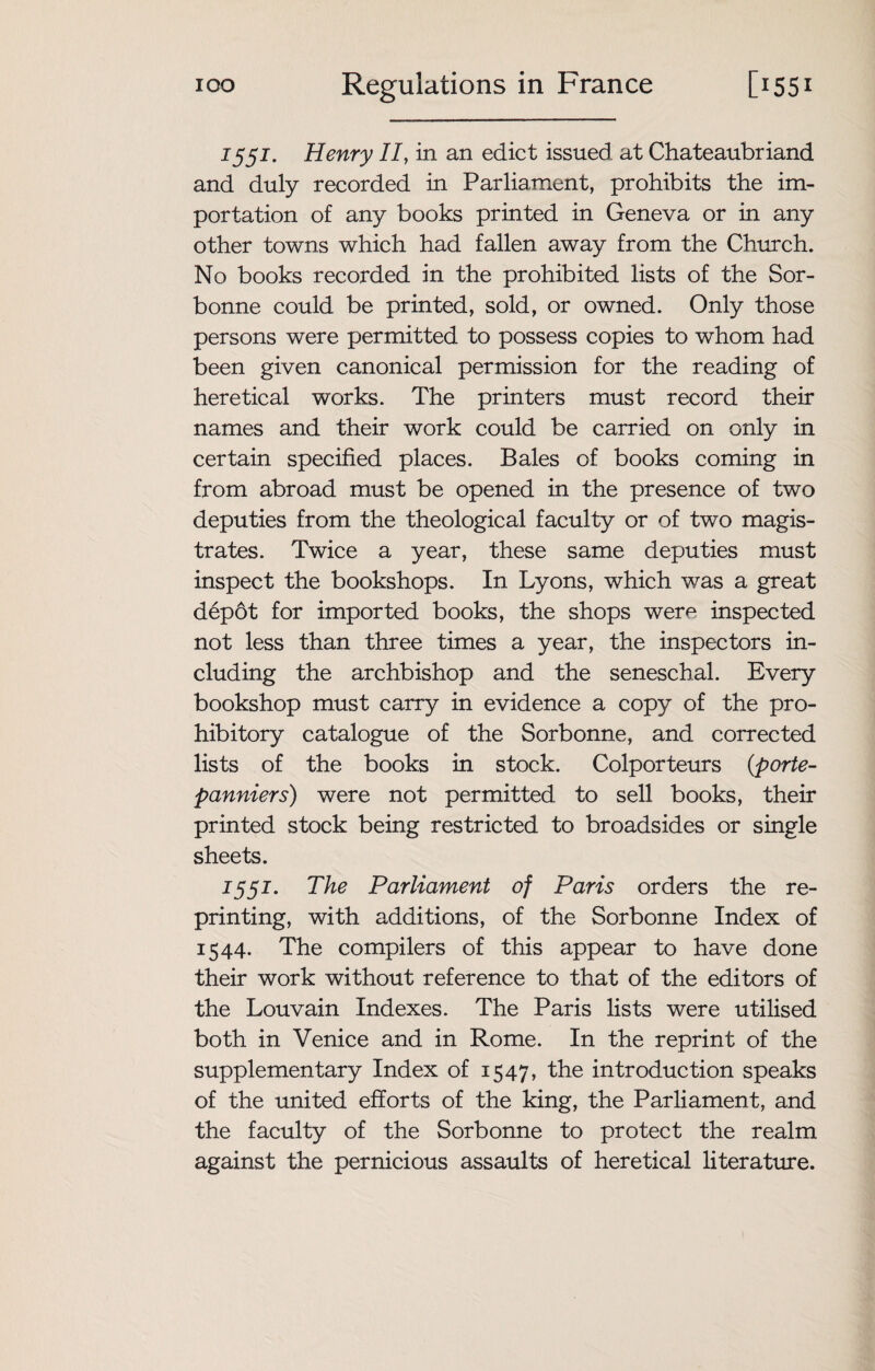 1551. Henry //, in an edict issued at Chateaubriand and duly recorded in Parliament, prohibits the im¬ portation of any books printed in Geneva or in any other towns which had fallen away from the Church. No books recorded in the prohibited lists of the Sor- bonne could be printed, sold, or owned. Only those persons were permitted to possess copies to whom had been given canonical permission for the reading of heretical works. The printers must record their names and their work could be carried on only in certain specified places. Bales of books coming in from abroad must be opened in the presence of two deputies from the theological faculty or of two magis¬ trates. Twice a year, these same deputies must inspect the bookshops. In Lyons, which was a great depot for imported books, the shops were inspected not less than three times a year, the inspectors in¬ cluding the archbishop and the seneschal. Every bookshop must carry in evidence a copy of the pro¬ hibitory catalogue of the Sorbonne, and corrected lists of the books in stock. Colporteurs (porte- panniers) were not permitted to sell books, their printed stock being restricted to broadsides or single sheets. 1551. The Parliament of Paris orders the re¬ printing, with additions, of the Sorbonne Index of 1544. The compilers of this appear to have done their work without reference to that of the editors of the Louvain Indexes. The Paris lists were utilised both in Venice and in Rome. In the reprint of the supplementary Index of 1547, the introduction speaks of the united efforts of the king, the Parliament, and the faculty of the Sorbonne to protect the realm against the pernicious assaults of heretical literature.