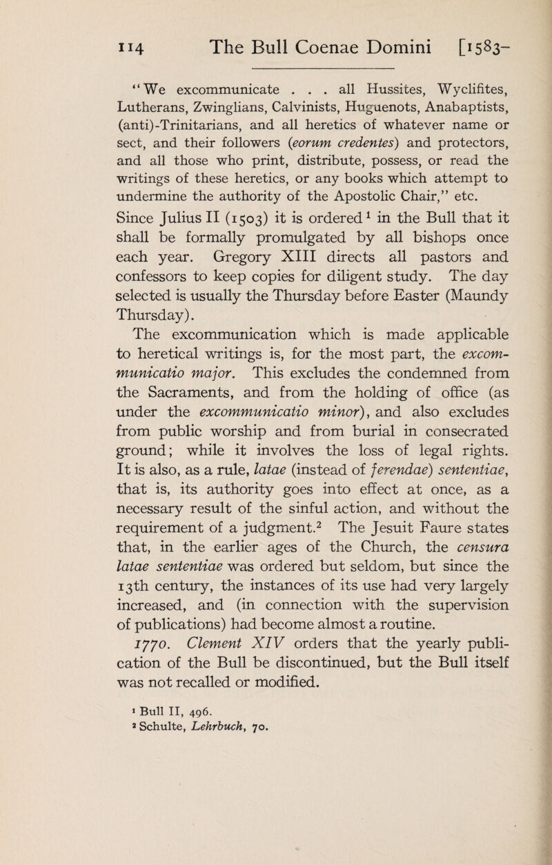 “We excommunicate ... all Hussites, Wyclifites, Lutherans, Zwinglians, Calvinists, Huguenots, Anabaptists, (anti)-Trinitarians, and all heretics of whatever name or sect, and their followers (eorum credentes) and protectors, and all those who print, distribute, possess, or read the writings of these heretics, or any books which attempt to undermine the authority of the Apostolic Chair,” etc. Since Julius II (1503) it is ordered1 in the Bull that it shall be formally promulgated by all bishops once each year. Gregory XIII directs all pastors and confessors to keep copies for diligent study. The day selected is usually the Thursday before Easter (Maundy Thursday). The excommunication which is made applicable to heretical writings is, for the most part, the excom- municatio major. This excludes the condemned from the Sacraments, and from the holding of office (as under the excommunicatio minor), and also excludes from public worship and from burial in consecrated ground; while it involves the loss of legal rights. It is also, as a rule, latae (instead of jerendae) sententiae, that is, its authority goes into effect at once, as a necessary result of the sinful action, and without the requirement of a judgment.2 The Jesuit Faure states that, in the earlier ages of the Church, the censura latae sententiae was ordered but seldom, but since the 13th century, the instances of its use had very largely increased, and (in connection with the supervision of publications) had become almost a routine. 1770. Clement XIV orders that the yearly publi¬ cation of the Bull be discontinued, but the Bull itself was not recalled or modified. 1 Bull II, 496. 2 Schulte, Lehrbuch, 70.