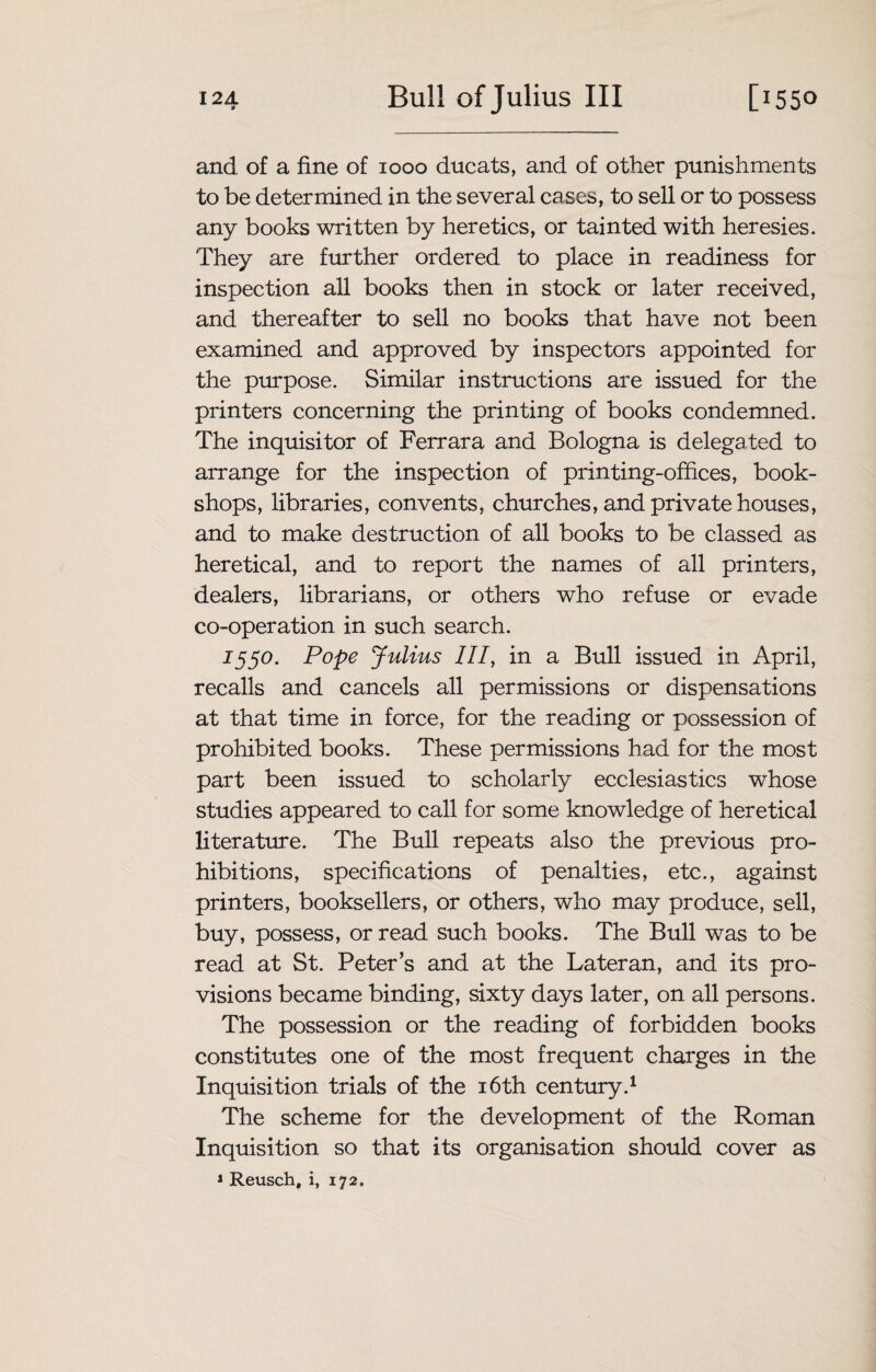 I2A W Bull of Julius III [1550 and of a fine of 1000 ducats, and of other punishments to be determined in the several cases, to sell or to possess any books written by heretics, or tainted with heresies. They are further ordered to place in readiness for inspection all books then in stock or later received, and thereafter to sell no books that have not been examined and approved by inspectors appointed for the purpose. Similar instructions are issued for the printers concerning the printing of books condemned. The inquisitor of Ferrara and Bologna is delegated to arrange for the inspection of printing-offices, book¬ shops, libraries, convents, churches, and private houses, and to make destruction of all books to be classed as heretical, and to report the names of all printers, dealers, librarians, or others who refuse or evade co-operation in such search. 1550. Pope Julius III, in a Bull issued in April, recalls and cancels all permissions or dispensations at that time in force, for the reading or possession of prohibited books. These permissions had for the most part been issued to scholarly ecclesiastics whose studies appeared to call for some knowledge of heretical literature. The Bull repeats also the previous pro¬ hibitions, specifications of penalties, etc., against printers, booksellers, or others, who may produce, sell, buy, possess, or read such books. The Bull was to be read at St. Peter’s and at the Lateran, and its pro¬ visions became binding, sixty days later, on all persons. The possession or the reading of forbidden books constitutes one of the most frequent charges in the Inquisition trials of the 16th century.1 The scheme for the development of the Roman Inquisition so that its organisation should cover as