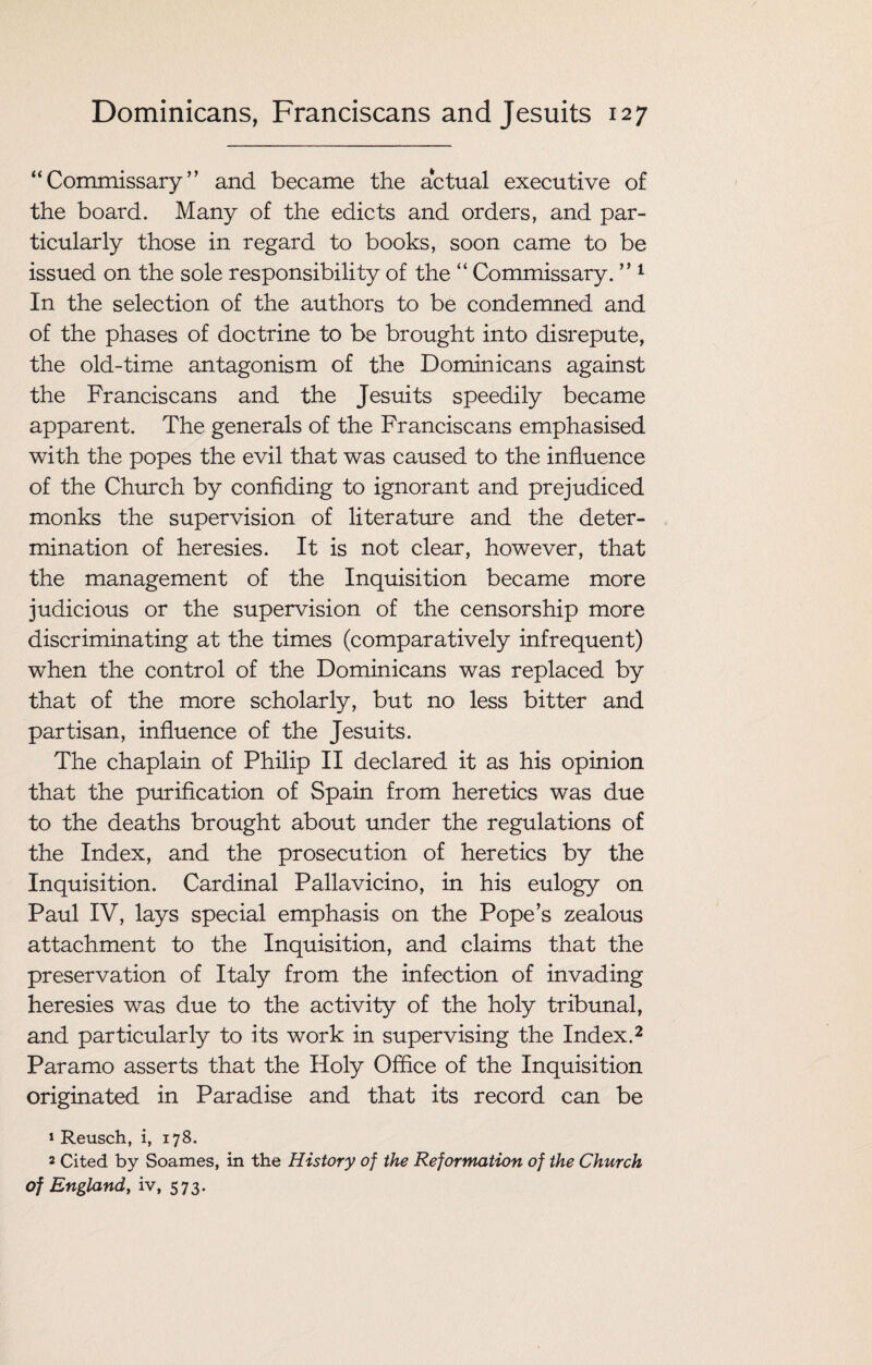 “Commissary” and became the actual executive of the board. Many of the edicts and orders, and par¬ ticularly those in regard to books, soon came to be issued on the sole responsibility of the “ Commissary. ” 1 In the selection of the authors to be condemned and of the phases of doctrine to be brought into disrepute, the old-time antagonism of the Dominicans against the Franciscans and the Jesuits speedily became apparent. The generals of the Franciscans emphasised with the popes the evil that was caused to the influence of the Church by confiding to ignorant and prejudiced monks the supervision of literature and the deter¬ mination of heresies. It is not clear, however, that the management of the Inquisition became more judicious or the supervision of the censorship more discriminating at the times (comparatively infrequent) when the control of the Dominicans was replaced by that of the more scholarly, but no less bitter and partisan, influence of the Jesuits. The chaplain of Philip II declared it as his opinion that the purification of Spain from heretics was due to the deaths brought about under the regulations of the Index, and the prosecution of heretics by the Inquisition. Cardinal Pallavicino, in his eulogy on Paul IV, lays special emphasis on the Pope’s zealous attachment to the Inquisition, and claims that the preservation of Italy from the infection of invading heresies was due to the activity of the holy tribunal, and particularly to its work in supervising the Index.2 Paramo asserts that the Holy Office of the Inquisition originated in Paradise and that its record can be » Reusch, i, 178. 2 Cited by Soames, in the History of the Reformation of the Church of England, iv, 573.