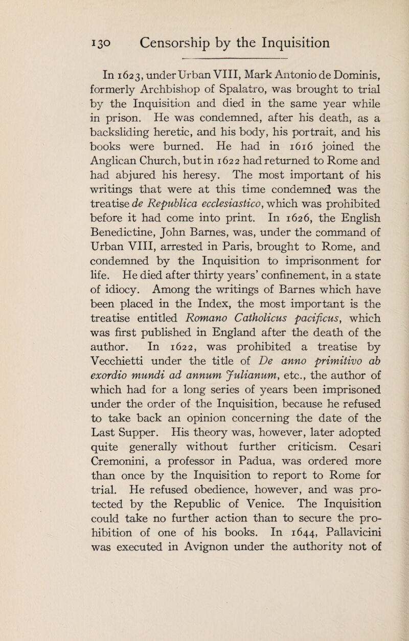 In 1623, under Urban VIII, Mark Antonio de Dominis, formerly Archbishop of Spalatro, was brought to trial by the Inquisition and died in the same year while in prison. He was condemned, after his death, as a backsliding heretic, and his body, his portrait, and his books wrere burned. He had in 1616 joined the Anglican Church, but in 1622 had returned to Rome and had abjured his heresy. The most important of his writings that were at this time condemned was the treatise de Republica ecclesiastico, which was prohibited before it had come into print. In 1626, the English Benedictine, John Barnes, was, under the command of Urban VIII, arrested in Paris, brought to Rome, and condemned by the Inquisition to imprisonment for life. He died after thirty years’ confinement, in a state of idiocy. Among the writings of Barnes which have been placed in the Index, the most important is the treatise entitled Romano Catholicus pacificus, which was first published in England after the death of the author. In 1622, was prohibited a treatise by Vecchietti under the title of De anno primitivo ab exordio mundi ad annum Julianum, etc., the author of which had for a long series of years been imprisoned under the order of the Inquisition, because he refused to take back an opinion concerning the date of the Last Supper. His theory was, however, later adopted quite generally without further criticism. Cesari Cremonini, a professor in Padua, was ordered more than once by the Inquisition to report to Rome for trial. He refused obedience, however, and was pro¬ tected by the Republic of Venice. The Inquisition could take no further action than to secure the pro¬ hibition of one of his books. In 1644, Pallavicini was executed in Avignon under the authority not of