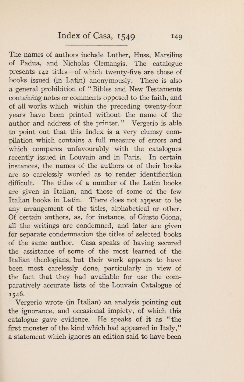 The names of authors include Luther, Huss, Marsilius of Padua, and Nicholas Clemangis. The catalogue presents 142 titles—of which twenty-five are those of books issued (in Latin) anonymously. There is also a general prohibition of “ Bibles and New Testaments containing notes or comments opposed to the faith, and of all works which within the preceding twenty-four years have been printed without the name of the author and address of the printer.” Vergerio is able to point out that this Index is a very clumsy com¬ pilation which contains a full measure of errors and which compares unfavourably with the catalogues recently issued in Louvain and in Paris. In certain instances, the names of the authors or of their books are so carelessly worded as to render identification difficult. The titles of a number of the Latin books are given in Italian, and those of some of the few Italian books in Latin. There does not appear to be any arrangement of the titles, alphabetical or other. Of certain authors, as, for instance, of Giusto Giona, all the writings are condemned, and later are given for separate condemnation the titles of selected books of the same author. Casa speaks of having secured the assistance of some of the most learned of the Italian theologians, but their work appears to have been most carelessly done, particularly in view of the fact that they had available for use the com¬ paratively accurate lists of the Louvain Catalogue of 1546. Vergerio wrote (in Italian) an analysis pointing out the ignorance, and occasional impiety, of which this catalogue gave evidence. He speaks of it as “the first monster of the kind which had appeared in Italy,” a statement which ignores an edition said to have been