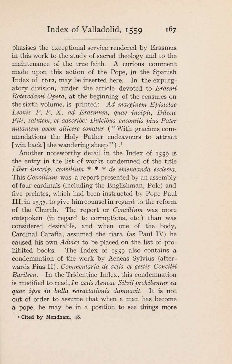 phasises the exceptional service rendered by Erasmus in this work to the study of sacred theology and to the maintenance of the true faith. A curious comment made upon this action of the Pope, in the Spanish Index of 1612, may be inserted here. In the expurg¬ atory division, under the article devoted to Erasmi Roterodami Opera, at the beginning of the censures on the sixth volume, is printed: Ad marginem Epistolae Leonis P. P. X. ad Erasmum, quae incipit, Dilecte Fili, salutem, et adscribe: Dulcibus encomiis pius Pater nutantem ovem allicere conatur (“With gracious com¬ mendations the Holy Father endeavours to attract [ win back ] the wandering sheep ”) P Another noteworthy detail in the Index of 1559 is the entry in the list of works condemned of the title Liber inscrip, consilium * * * de emendanda ecclesia. This Consilium was a report presented by an assembly of four cardinals (including the Englishman, Pole) and five prelates, which had been instructed by Pope Paul HI, in 1537, to give him counsel in regard to the reform of the Church. The report or Consilium was more outspoken (in regard to corruptions, etc.) than was considered desirable, and when one of the body, Cardinal Caraffa, assumed the tiara (as Paul IV) he caused his own Advice to be placed on the list of pro¬ hibited books. The Index of 1559 also contains a condemnation of the work by Aeneas Sylvius (after¬ wards Pius II), Commentaria de actis et gestis Concilii Basileen. In the Tridentine Index, this condemnation is modified to readfIn actis Aeneae Silvii prohibentur ea quae ipse in bulla retractationis damnavit. It is not out of order to assume that when a man has become a pope, he may be in a position to see things more 1 * Cited by Mendham, 48.