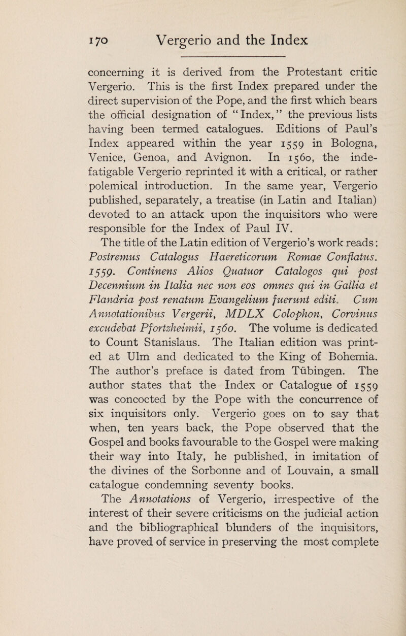 concerning it is derived from the Protestant critic Vergerio. This is the first Index prepared under the direct supervision of the Pope, and the first which bears the official designation of “Index,” the previous lists having been termed catalogues. Editions of Paul’s Index appeared within the year 1559 in Bologna, Venice, Genoa, and Avignon. In 1560, the inde¬ fatigable Vergerio reprinted it with a critical, or rather polemical introduction. In the same year, Vergerio published, separately, a treatise (in Latin and Italian) devoted to an attack upon the inquisitors who were responsible for the Index of Paul IV. The title of the Latin edition of Vergerio’s work reads: Postremus Catalogus Haereticorum Romae Confiatus. I559' Continens Alios Quatuor Catalogos qui post Decennium in Italia nec non eos omnes qui in Gallia et Flandria post renatum Evangelium fuerunt editi. Cum Annotationibus Vergeriiy MDLX Colophon, Corvinus excudebat Pfortzheimii, 1560. The volume is dedicated to Count Stanislaus. The Italian edition was print¬ ed at Ulm and dedicated to the King of Bohemia. The author’s preface is dated from Tubingen. The author states that the Index or Catalogue of 1559 was concocted by the Pope with the concurrence of six inquisitors only. Vergerio goes on to say that when, ten years back, the Pope observed that the Gospel and books favourable to the Gospel were making their way into Italy, he published, in imitation of the divines of the Sorbonne and of Louvain, a small catalogue condemning seventy books. The Annotations of Vergerio, irrespective of the interest of their severe criticisms on the judicial action and the bibliographical blunders of the inquisitors, have proved of service in preserving the most complete