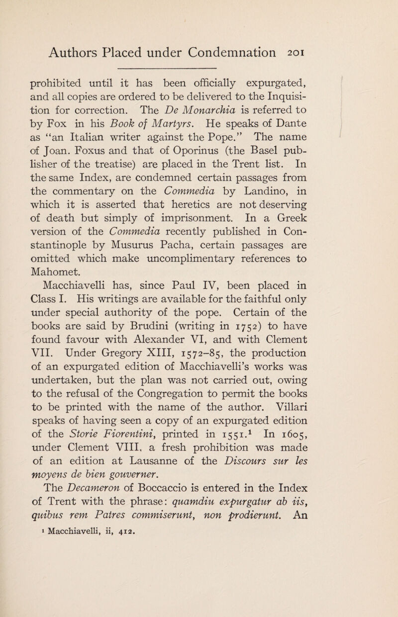 prohibited until it has been officially expurgated, and all copies are ordered to be delivered to the Inquisi¬ tion for correction. The De Monarchia is referred to by Fox in his Book of Martyrs. He speaks of Dante as “an Italian writer against the Pope.” The name of Joan. Foxus and that of Oporinus (the Basel pub¬ lisher of the treatise) are placed in the Trent list. In the same Index, are condemned certain passages from the commentary on the Commedia by Landino, in which it is asserted that heretics are not deserving of death but simply of imprisonment. In a Greek version of the Commedia recently published in Con¬ stantinople by Musurus Pacha, certain passages are omitted which make uncomplimentary references to Mahomet. Macchiavelli has, since Paul IV, been placed in Class I. His writings are available for the faithful only under special authority of the pope. Certain of the books are said by Brudini (writing in 1752) to have found favour with Alexander VI, and with Clement VII. Under Gregory XIII, 1572-85, the production of an expurgated edition of Macchiavelli’s works was undertaken, but the plan was not carried out, owing to the refusal of the Congregation to permit the books to be printed with the name of the author. Villari speaks of having seen a copy of an expurgated edition of the Storie Fiorentini, printed in 1551.1 In 1605, under Clement VIII, a fresh prohibition was made of an edition at Lausanne of the Discours sur les moyens de bien gouverner. The Decameron of Boccaccio is entered in the Index of Trent with the phrase: quamdiu expurgatur ab iist quibus rem Patres commiserunt, non prodierunt. An 1 Macchiavelli, ii, 412.