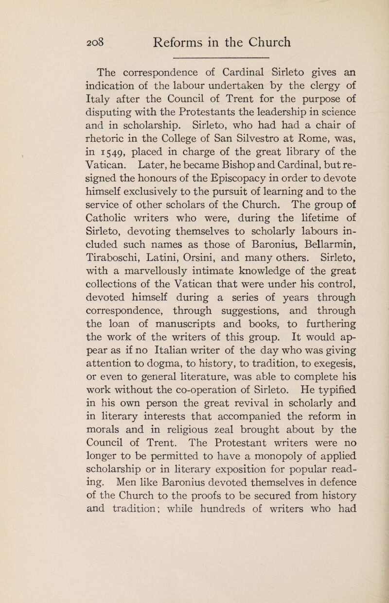 The correspondence of Cardinal Sirleto gives an indication of the labour undertaken by the clergy of Italy after the Council of Trent for the purpose of disputing with the Protestants the leadership in science and in scholarship. Sirleto, who had had a chair of rhetoric in the College of San Silvestro at Rome, was, in 1549, placed in charge of the great library of the Vatican. Later, he became Bishop and Cardinal, but re¬ signed the honours of the Episcopacy in order to devote himself exclusively to the pursuit of learning and to the service of other scholars of the Church. The group of Catholic writers who were, during the lifetime of Sirleto, devoting themselves to scholarly labours in¬ cluded such names as those of Baronius, Bellarmin, Tiraboschi, Latini, Orsini, and many others. Sirleto, with a marvellously intimate knowledge of the great collections of the Vatican that were under his control, devoted himself during a series of years through correspondence, through suggestions, and through the loan of manuscripts and books, to furthering the work of the writers of this group. It would ap¬ pear as if no Italian writer of the day who was giving attention to dogma, to history, to tradition, to exegesis, or even to general literature, was able to complete his work without the co-operation of Sirleto. He typified in his own person the great revival in scholarly and in literary interests that accompanied the reform in morals and in religious zeal brought about by the Council of Trent. The Protestant writers were no longer to be permitted to have a monopoly of applied scholarship or in literary exposition for popular read¬ ing. Men like Baronius devoted themselves in defence of the Church to the proofs to be secured from history and tradition; while hundreds of writers who had