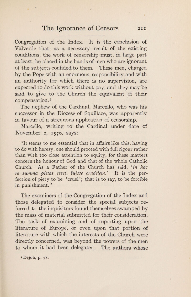 Congregation of the Index. It is the conclusion of Valverde that, as a necessary result of the existing conditions, the work of censorship must, in large part at least, be placed in the hands of men who are ignorant of the subjects confided to them. These men, charged by the Pope with an enormous responsibility and with an authority for which there is no supervision, are expected to do this work without pay, and they may be said to give to the Church the equivalent of their compensation.1 The nephew of the Cardinal, Marcello, who was his successor in the Diocese of Squillace, was apparently in favour of a strenuous application of censorship. Marcello, writing to the Cardinal under date of November 2, 1570, says: “It seems to me essential that in affairs like this, having to do with heresy, one should proceed with full rigour rather than with too close attention to equity, for these matters concern the honour of God and that of the whole Catholic Church. As a Father of the Church has said, *in hac re summa pietas esset, juisse crudelemIt is the per¬ fection of piety to be ‘ cruel ’; that is to say, to be forcible in punishment.” The examiners of the Congregation of the Index and those delegated to consider the special subjects re¬ ferred to the inquisitors found themselves swamped by the mass of material submitted for their consideration. The task of examining and of reporting upon the literature of Europe, or even upon that portion of literature with which the interests of the Church were directly concerned, was beyond the powers of the men to whom it had been delegated. The authors whose » Dejob, p. 78.