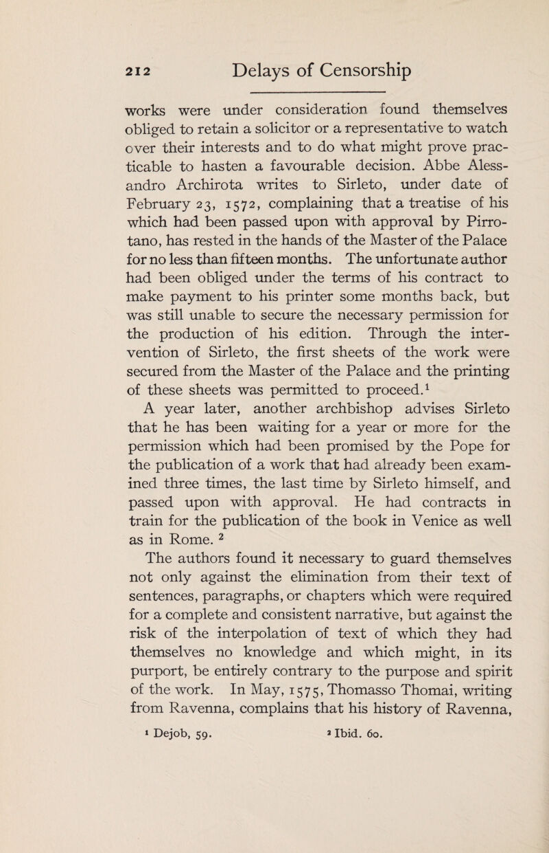 works were under consideration found themselves obliged to retain a solicitor or a representative to watch over their interests and to do what might prove prac¬ ticable to hasten a favourable decision. Abbe Aless¬ andro Archirota writes to Sirleto, under date of February 23, 1572, complaining that a treatise of his which had been passed upon with approval by Pirro- tano, has rested in the hands of the Master of the Palace for no less than fifteen months. The unfortunate author had been obliged under the terms of his contract to make payment to his printer some months back, but was still unable to secure the necessary permission for the production of his edition. Through the inter¬ vention of Sirleto, the first sheets of the work were secured from the Master of the Palace and the printing of these sheets was permitted to proceed.1 A year later, another archbishop advises Sirleto that he has been waiting for a year or more for the permission which had been promised by the Pope for the publication of a work that had already been exam¬ ined three times, the last time by Sirleto himself, and passed upon with approval. He had contracts in train for the publication of the book in Venice as well as in Rome. 2 The authors found it necessary to guard themselves not only against the elimination from their text of sentences, paragraphs, or chapters which were required for a complete and consistent narrative, but against the risk of the interpolation of text of which they had themselves no knowledge and which might, in its purport, be entirely contrary to the purpose and spirit of the work. In May, 1575, Thomasso Thomai, writing from Ravenna, complains that his history of Ravenna,