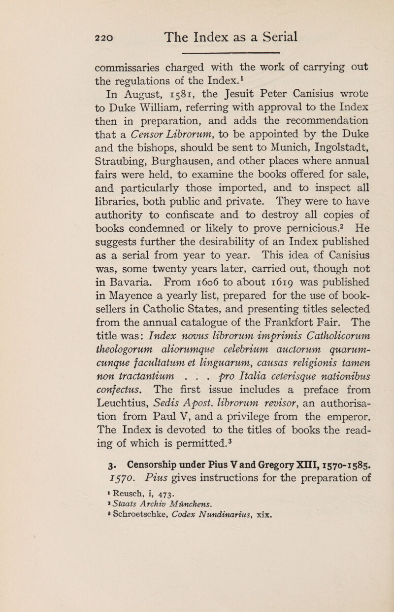 The Index as a Serial commissaries charged with the work of carrying out the regulations of the Index.1 In August, 1581, the Jesuit Peter Canisius wrote to Duke William, referring with approval to the Index then in preparation, and adds the recommendation that a Censor Librorum, to be appointed by the Duke and the bishops, should be sent to Munich, Ingolstadt, Straubing, Burghausen, and other places where annual fairs were held, to examine the books offered for sale, and particularly those imported, and to inspect all libraries, both public and private. They were to have authority to confiscate and to destroy all copies of books condemned or likely to prove pernicious.2 He suggests further the desirability of an Index published as a serial from year to year. This idea of Canisius was, some twenty years later, carried out, though not in Bavaria. From 1606 to about 1619 was published in Mayence a yearly list, prepared for the use of book¬ sellers in Catholic States, and presenting titles selected from the annual catalogue of the Frankfort Fair. The title was: Index novus librorum imprimis Catholicorum theologorum aliorumque celebrium auctorum quarum- cunque facultatum et linguarum, cans as religionis tamen non tractantium . . . pro Italia ceterisque nationibus confectus. The first issue includes a preface from Leuchtius, Sedis A post, librorum revisor, an authorisa¬ tion from Paul V, and a privilege from the emperor. The Index is devoted to the titles of books the read¬ ing of which is permitted.3 3. Censorship under Pius V and Gregory XIII, 1570-1585. 1570. Pius gives instructions for the preparation of * Reusch, i, 473. 3 Staats Archiv Munchens. 8 Schroetschke, Codex Nundinarius, xix.