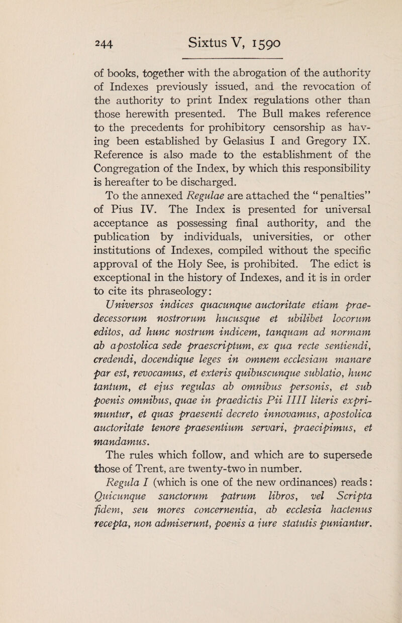 of books, together with the abrogation of the authority of Indexes previously issued, and the revocation of the authority to print Index regulations other than those herewith presented. The Bull makes reference to the precedents for prohibitory censorship as hav¬ ing been established by Gelasius I and Gregory IX. Reference is also made to the establishment of the Congregation of the Index, by which this responsibility is hereafter to be discharged. To the annexed Regulae are attached the “penalties” of Pius IV. The Index is presented for universal acceptance as possessing final authority, and the publication by individuals, universities, or other institutions of Indexes, compiled without the specific approval of the Holy See, is prohibited. The edict is exceptional in the history of Indexes, and it is in order to cite its phraseology: Universos indices quacunque auctoritate etiam prae- decessorum nostrorum hucusque et ubilibet locorum editos, ad hunc nostrum indicem, tanquam ad nor mam ab apostolica sede praescriptum, ex qua recte sentiendi, credendi, docendique leges in omnem ecclesiam manare par est, revocamus, et exteris quibuscunque sublatio, hunc tantum, et ejus regulas ab omnibus personis, et sub poenis omnibus, quae in praedictis Pii IIII Uteris expri- muntur, et quas praesenti decreto innovamus, apostolica auctoritate tenore praesentium servari, praecipimus, et mandamus. The rules which follow, and which are to supersede those of Trent, are twenty-two in number. Regula I (which is one of the new ordinances) reads: Quicunque sanctorum patrum libros, vel Scripta fidem, seu mores concernentia, ab ecclesia hactenus recepta, non admiserunt, poenis a jure statutis puniantur.