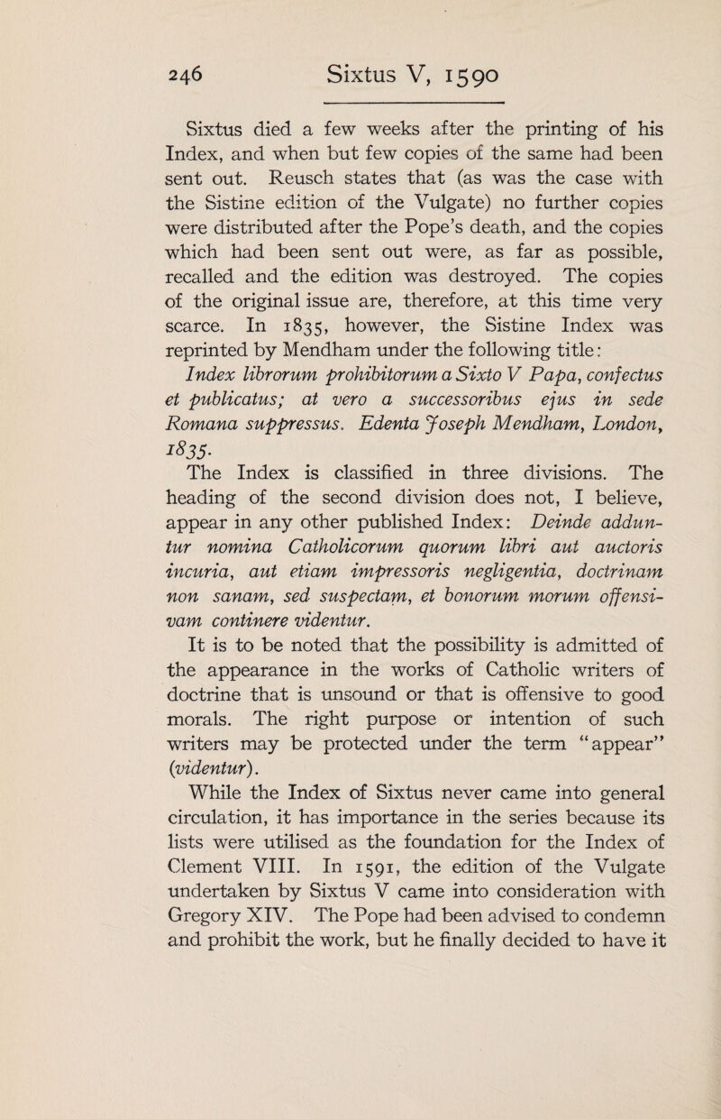 Sixtus died a few weeks after the printing of his Index, and when but few copies of the same had been sent out. Reusch states that (as was the case with the Sistine edition of the Vulgate) no further copies were distributed after the Pope’s death, and the copies which had been sent out were, as far as possible, recalled and the edition was destroyed. The copies of the original issue are, therefore, at this time very scarce. In 1835, however, the Sistine Index was reprinted by Mendham under the following title: Index librorum prohibitorum a Sixto V Papa, confectus et publicatus; at vero a successoribus ejus in sede Romana suppressus. Edenta Joseph Mendham, London, 1835- The Index is classified in three divisions. The heading of the second division does not, I believe, appear in any other published Index: Deinde addun- tur nomina Catholicorum quorum libri aut auctoris incuria, aut etiam impress oris negligentia, doctrinam non sanam, sed suspectam, et honorum morum offensi- vam continere videntur. It is to be noted that the possibility is admitted of the appearance in the works of Catholic writers of doctrine that is unsound or that is offensive to good morals. The right purpose or intention of such writers may be protected under the term “ appear’ ’ (videntur). While the Index of Sixtus never came into general circulation, it has importance in the series because its lists were utilised as the foundation for the Index of Clement VIII. In 1591, the edition of the Vulgate undertaken by Sixtus V came into consideration with Gregory XIV. The Pope had been advised to condemn and prohibit the work, but he finally decided to have it