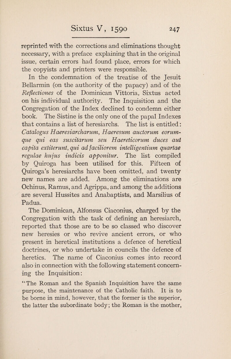 reprinted with the corrections and eliminations thought necessary, with a preface explaining that in the original issue, certain errors had found place, errors for which the copyists and printers were responsible. In the condemnation of the treatise of the Jesuit Bellarmin (on the authority of the papacy) and of the Reflectiones of the Dominican Vittoria, Sixtus acted on his individual authority. The Inquisition and the Congregation of the Index declined to condemn either book. The Sistine is the only one of the papal Indexes that contains a list of heresiarchs. The list is entitled: Catalogus Haeresiarcharum, Haeresum auctorum eorum- que qui eas suscitarum seu Haereticorum duces aut capita extiterunt, qui ad faciliorem intelligentium quartae regulae hujus indicis apponitur. The list compiled by Quiroga has been utilised for this. Fifteen of Quiroga’s heresiarchs have been omitted, and twenty new names are added. Among the eliminations are Ochinus, Ramus, and Agrippa, and among the additions are several Hussites and Anabaptists, and Marsilius of Padua. The Dominican, Alfonsus Ciaconius, charged by the Congregation with the task of defining an heresiarch, reported that those are to be so classed who discover new heresies or who revive ancient errors, or who present in heretical institutions a defence of heretical doctrines, or who undertake in councils the defence of heretics. The name of Ciaconius comes into record also in connection with the following statement concern¬ ing the Inquisition: “The Roman and the Spanish Inquisition have the same purpose, the maintenance of the Catholic faith. It is to be borne in mind, however, that the former is the superior, the latter the subordinate body; the Roman is the mother,