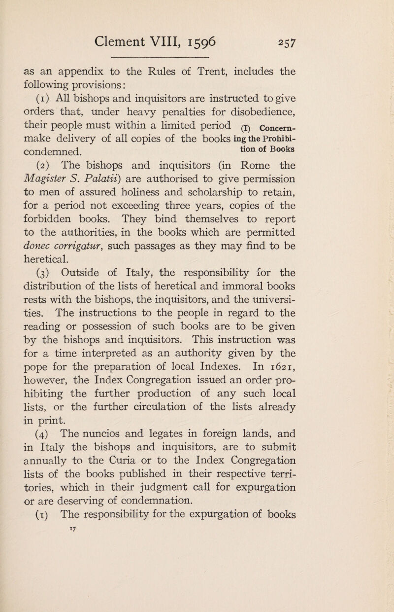 as an appendix to the Rules of Trent, includes the following provisions: (1) All bishops and inquisitors are instructed to give orders that, under heavy penalties for disobedience, their people must within a limited period (i) Concern- make delivery of all copies of the books ing the Prohibi- condemned. tion of Books (2) The bishops and inquisitors (in Rome the Magister S. Palatii) are authorised to give permission to men of assured holiness and scholarship to retain, for a period not exceeding three years, copies of the forbidden books. They bind themselves to report to the authorities, in the books which are permitted donee corrigatur, such passages as they may find to be heretical. (3) Outside of Italy, the responsibility for the distribution of the lists of heretical and immoral books rests with the bishops, the inquisitors, and the universi¬ ties. The instructions to the people in regard to the reading or possession of such books are to be given by the bishops and inquisitors. This instruction was for a time interpreted as an authority given by the pope for the preparation of local Indexes. In 1621, however, the Index Congregation issued an order pro¬ hibiting the further production of any such local lists, or the further circulation of the lists already in print. (4) The nuncios and legates in foreign lands, and in Italy the bishops and inquisitors, are to submit annually to the Curia or to the Index Congregation lists of the books published in their respective terri¬ tories, which in their judgment call for expurgation or are deserving of condemnation. (1) The responsibility for the expurgation of books 17