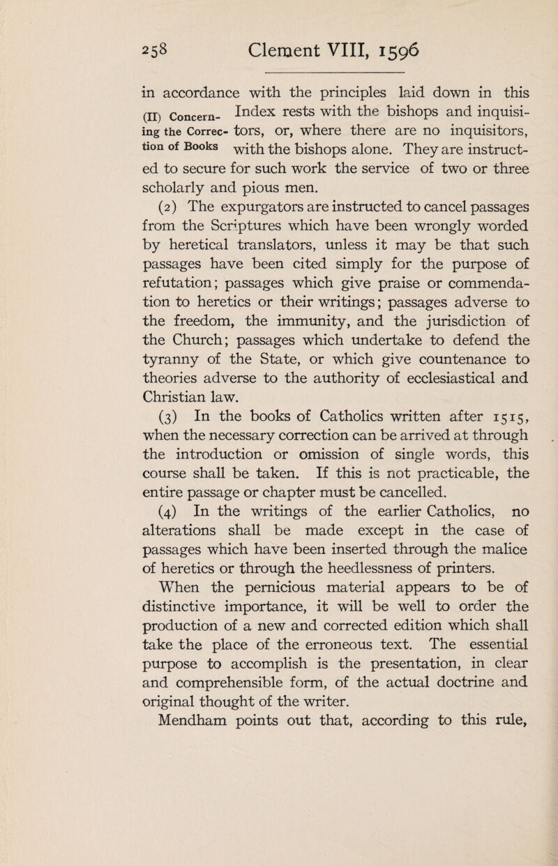 in accordance with the principles laid down in this (II) Concern- Index rests with the bishops and inquisi- ing the Correc- tors, or, where there are no inquisitors, tion of Books with the bishops alone. They are instruct¬ ed to secure for such work the service of two or three scholarly and pious men. (2) The expurgators are instructed to cancel passages from the Scriptures which have been wrongly worded by heretical translators, unless it may be that such passages have been cited simply for the purpose of refutation; passages which give praise or commenda¬ tion to heretics or their writings; passages adverse to the freedom, the immunity, and the jurisdiction of the Church; passages which undertake to defend the tyranny of the State, or which give countenance to theories adverse to the authority of ecclesiastical and Christian law. (3) In the books of Catholics written after 1515, when the necessary correction can be arrived at through the introduction or omission of single words, this course shall be taken. If this is not practicable, the entire passage or chapter must be cancelled. (4) In the writings of the earlier Catholics, no alterations shall be made except in the case of passages which have been inserted through the malice of heretics or through the heedlessness of printers. When the pernicious material appears to be of distinctive importance, it will be well to order the production of a new and corrected edition which shall take the place of the erroneous text. The essential purpose to accomplish is the presentation, in clear and comprehensible form, of the actual doctrine and original thought of the writer. Mendham points out that, according to this rule,