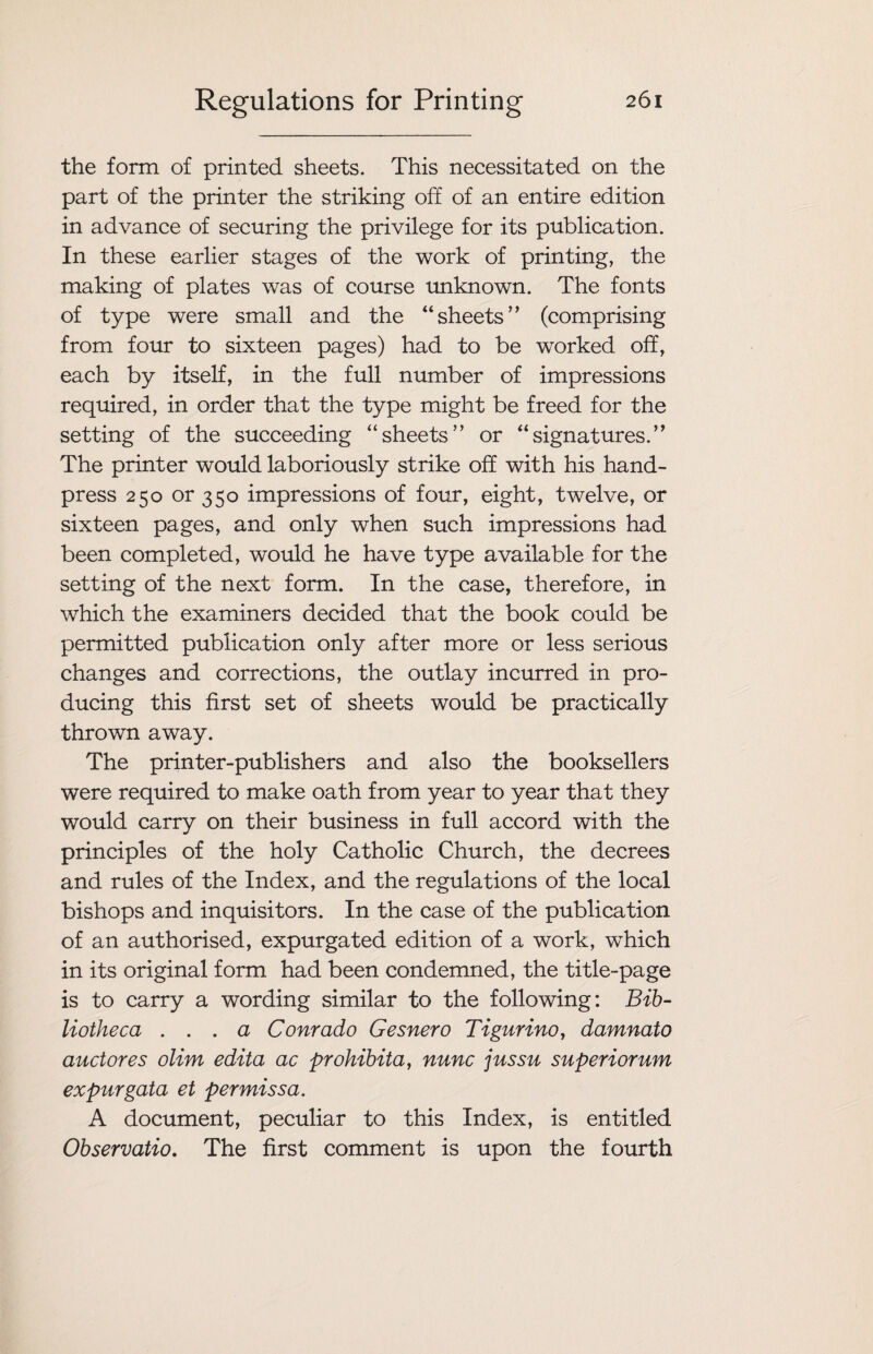 the form of printed sheets. This necessitated on the part of the printer the striking off of an entire edition in advance of securing the privilege for its publication. In these earlier stages of the work of printing, the making of plates was of course unknown. The fonts of type were small and the “sheets” (comprising from four to sixteen pages) had to be worked off, each by itself, in the full number of impressions required, in order that the type might be freed for the setting of the succeeding “sheets” or “signatures.” The printer would laboriously strike off with his hand- press 250 or 350 impressions of four, eight, twelve, or sixteen pages, and only when such impressions had been completed, would he have type available for the setting of the next form. In the case, therefore, in which the examiners decided that the book could be permitted publication only after more or less serious changes and corrections, the outlay incurred in pro¬ ducing this first set of sheets would be practically thrown away. The printer-publishers and also the booksellers were required to make oath from year to year that they would carry on their business in full accord with the principles of the holy Catholic Church, the decrees and rules of the Index, and the regulations of the local bishops and inquisitors. In the case of the publication of an authorised, expurgated edition of a work, which in its original form had been condemned, the title-page is to carry a wording similar to the following: Bib¬ liotheca ... a Com ado Gesnero Tigurino, damnato auctores olim edita ac prohibit a, nunc jussu superiorum expurgata et per mis sa. A document, peculiar to this Index, is entitled Observatio. The first comment is upon the fourth