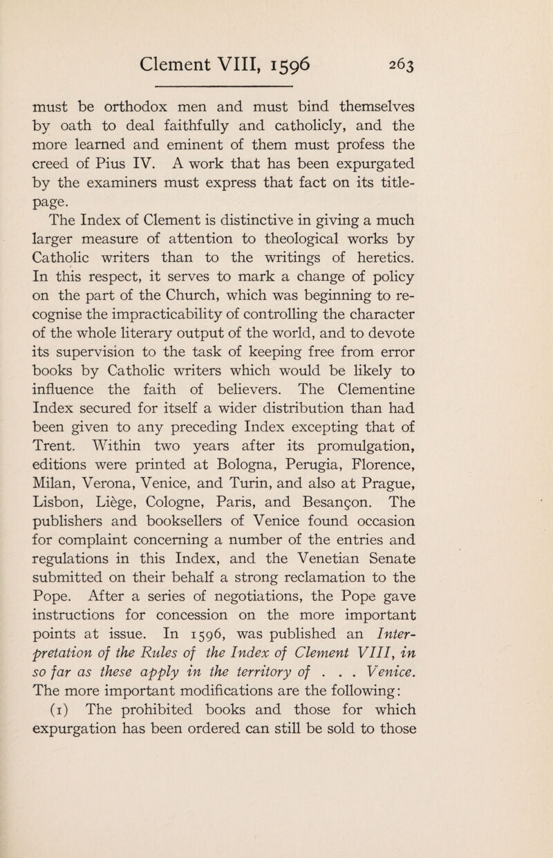must be orthodox men and must bind themselves by oath to deal faithfully and catholicly, and the more learned and eminent of them must profess the creed of Pius IV. A work that has been expurgated by the examiners must express that fact on its title- page. The Index of Clement is distinctive in giving a much larger measure of attention to theological works by Catholic writers than to the writings of heretics. In this respect, it serves to mark a change of policy on the part of the Church, which was beginning to re¬ cognise the impracticability of controlling the character of the whole literary output of the world, and to devote its supervision to the task of keeping free from error books by Catholic writers which would be likely to influence the faith of believers. The Clementine Index secured for itself a wider distribution than had been given to any preceding Index excepting that of Trent. Within two years after its promulgation, editions were printed at Bologna, Perugia, Florence, Milan, Verona, Venice, and Turin, and also at Prague, Lisbon, Liege, Cologne, Paris, and Besangon. The publishers and booksellers of Venice found occasion for complaint concerning a number of the entries and regulations in this Index, and the Venetian Senate submitted on their behalf a strong reclamation to the Pope. After a series of negotiations, the Pope gave instructions for concession on the more important points at issue. In 1596, was published an Inter¬ pretation of the Rules of the Index of Clement VIII, in so far as these apply in the territory of . . . Venice. The more important modifications are the following: (1) The prohibited books and those for which expurgation has been ordered can still be sold to those