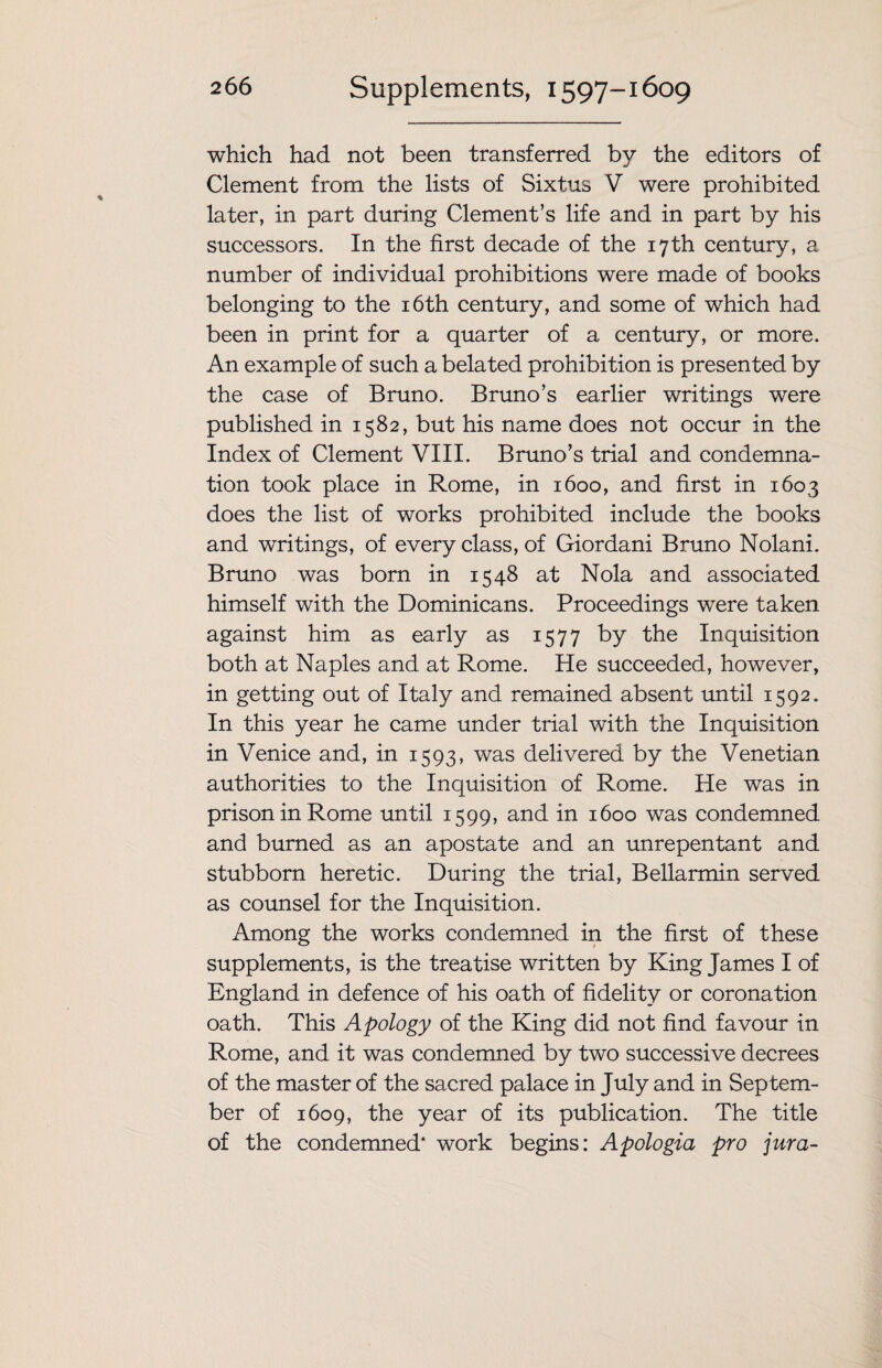 which had not been transferred by the editors of Clement from the lists of Sixtus V were prohibited later, in part during Clement’s life and in part by his successors. In the first decade of the 17th century, a number of individual prohibitions were made of books belonging to the 16th century, and some of which had been in print for a quarter of a century, or more. An example of such a belated prohibition is presented by the case of Bruno. Bruno’s earlier writings were published in 1582, but his name does not occur in the Index of Clement VIII. Bruno’s trial and condemna¬ tion took place in Rome, in 1600, and first in 1603 does the list of works prohibited include the books and writings, of every class, of Giordani Bruno Nolani. Bruno was born in 1548 at Nola and associated himself with the Dominicans. Proceedings were taken against him as early as 1577 by the Inquisition both at Naples and at Rome. He succeeded, however, in getting out of Italy and remained absent until 1592. In this year he came under trial with the Inquisition in Venice and, in 1593, was delivered by the Venetian authorities to the Inquisition of Rome. He was in prison in Rome until 1599, and in 1600 was condemned and burned as an apostate and an unrepentant and stubborn heretic. During the trial, Bellarmin served as counsel for the Inquisition. Among the works condemned in the first of these supplements, is the treatise written by King James I of England in defence of his oath of fidelity or coronation oath. This Apology of the King did not find favour in Rome, and it was condemned by two successive decrees of the master of the sacred palace in July and in Septem¬ ber of 1609, the year of its publication. The title of the condemned* work begins: Apologia pro jura-