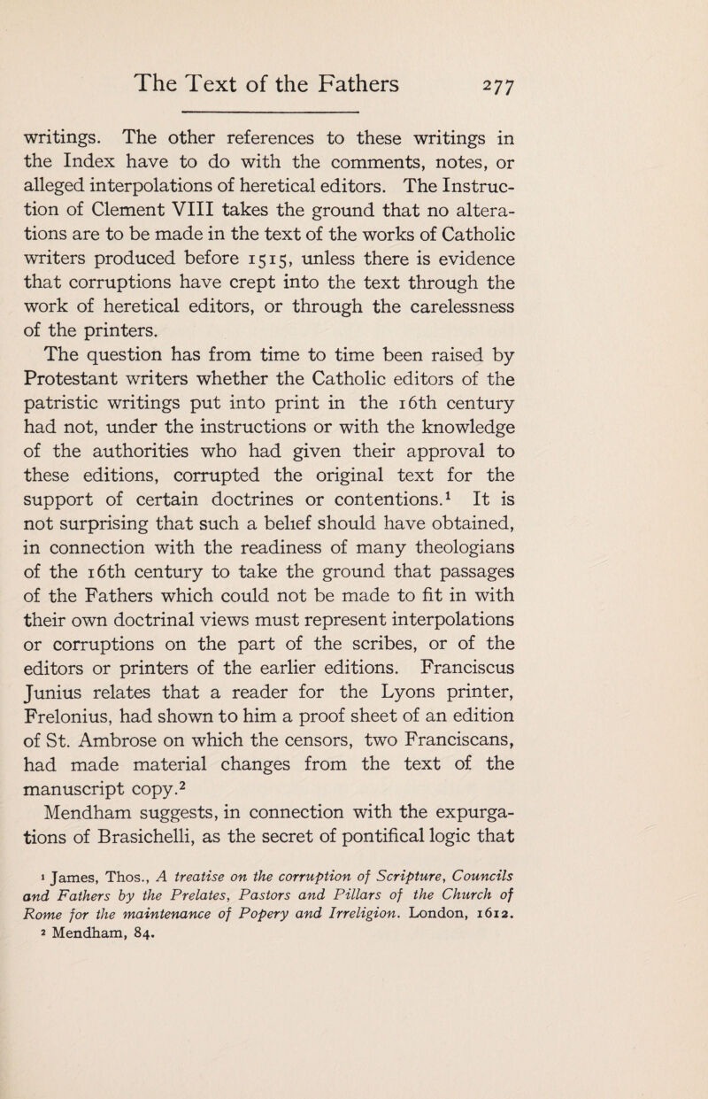 writings. The other references to these writings in the Index have to do with the comments, notes, or alleged interpolations of heretical editors. The Instruc¬ tion of Clement VIII takes the ground that no altera¬ tions are to be made in the text of the works of Catholic writers produced before 1515, unless there is evidence that corruptions have crept into the text through the work of heretical editors, or through the carelessness of the printers. The question has from time to time been raised by Protestant writers whether the Catholic editors of the patristic writings put into print in the 16th century had not, under the instructions or with the knowledge of the authorities who had given their approval to these editions, corrupted the original text for the support of certain doctrines or contentions.1 It is not surprising that such a belief should have obtained, in connection with the readiness of many theologians of the 16th century to take the ground that passages of the Fathers which could not be made to fit in with their own doctrinal views must represent interpolations or corruptions on the part of the scribes, or of the editors or printers of the earlier editions. Franciscus Junius relates that a reader for the Lyons printer, Frelonius, had shown to him a proof sheet of an edition of St. Ambrose on which the censors, two Franciscans, had made material changes from the text of the manuscript copy.2 Mendham suggests, in connection with the expurga¬ tions of Brasichelli, as the secret of pontifical logic that » James, Thos., A treatise on the corruption of Scripture, Councils and Fathers by the Prelates, Pastors and Pillars of the Church of Rome for the maintenance of Popery and Irreligion. London, 1612. 2 Mendham, 84.