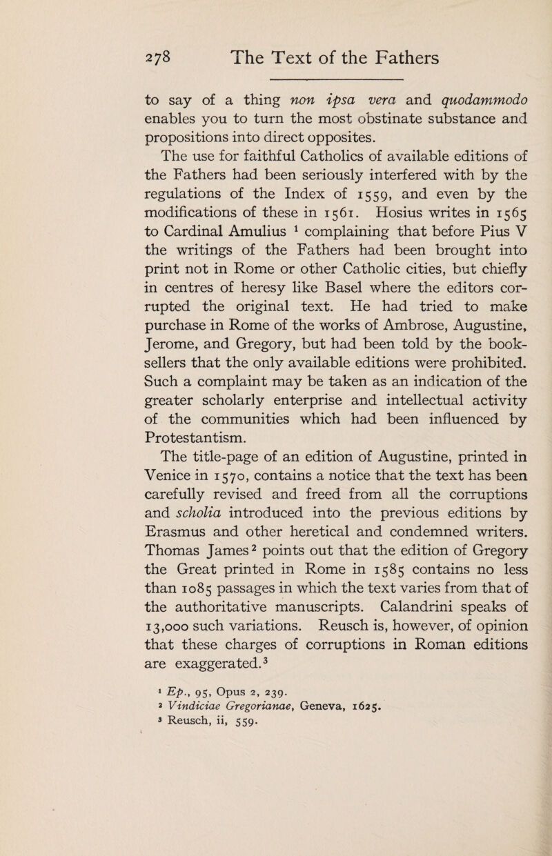 to say of a thing non ipsa vera and quodammodo enables you to turn the most obstinate substance and propositions into direct opposites. The use for faithful Catholics of available editions of the Fathers had been seriously interfered with by the regulations of the Index of 1559, and even by the modifications of these in 1561. Hosius writes in 1565 to Cardinal Amulius 1 complaining that before Pius V the writings of the Fathers had been brought into print not in Rome or other Catholic cities, but chiefly in centres of heresy like Basel where the editors cor¬ rupted the original text. He had tried to make purchase in Rome of the works of Ambrose, Augustine, Jerome, and Gregory, but had been told by the book¬ sellers that the only available editions were prohibited. Such a complaint may be taken as an indication of the greater scholarly enterprise and intellectual activity of the communities which had been influenced by Protestantism. The title-page of an edition of Augustine, printed in Venice in 1570, contains a notice that the text has been carefully revised and freed from all the corruptions and scholia introduced into the previous editions by Erasmus and other heretical and condemned writers. Thomas James2 points out that the edition of Gregory the Great printed in Rome in 1585 contains no less than 1085 passages in which the text varies from that of the authoritative manuscripts. Calandrini speaks of 13,000 such variations. Reusch is, however, of opinion that these charges of corruptions in Roman editions are exaggerated.3 1 Ep.} 95, Opus 2, 239. 3 Vindiciae Gregorianae, Geneva, 1625. 3 Reusch, ii, 559.