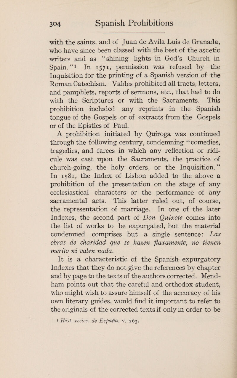 with the saints, and of Juan de Avila Luis de Granada, who have since been classed with the best of the ascetic writers and as “shining lights in God’s Church in Spain.”1 In 1571, permission was refused by the Inquisition for the printing of a Spanish version of the Roman Catechism. Valdes prohibited all tracts, letters, and pamphlets, reports of sermons, etc., that had to do with the Scriptures or with the Sacraments. This prohibition included any reprints in the Spanish tongue of the Gospels or of extracts from the Gospels or of the Epistles of Paul. A prohibition initiated by Quiroga was continued through the following century, condemning “comedies, tragedies, and farces in which any reflection or ridi¬ cule was cast upon the Sacraments, the practice of church-going, the holy orders, or the Inquisition.” In 1581, the Index of Lisbon added to the above a prohibition of the presentation on the stage of any ecclesiastical characters or the performance of any sacramental acts. This latter ruled out, of course, the representation of marriage. In one of the later Indexes, the second part of Don Quixote comes into the list of works to be expurgated, but the material condemned comprises but a single sentence: Las obras de charidad que se hazen fiaxamente, no tienen merito ni valen nada. It is a characteristic of the Spanish expurgatory Indexes that they do not give the references by chapter and by page to the texts of the authors corrected. Mend- ham points out that the careful and orthodox student, who might wish to assure himself of the accuracy of his own literary guides, would find it important to refer to the originals of the corrected texts if only in order to be 1 Hist, eccles. de Espana, v, 263.