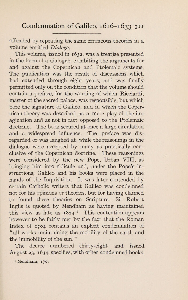 offended by repeating the same erroneous theories in a volume entitled Dialogo. This volume, issued in 1632, was a treatise presented in the form of a dialogue, exhibiting the arguments for and against the Copemican and Ptolemaic systems. The publication was the result of discussions which had extended through eight years, and was finally permitted only on the condition that the volume should contain a preface, for the wording of which Ricciardi, master of the sacred palace, was responsible, but which bore the signature of Galileo, and in which the Coper- nican theory was described as a mere play of the im¬ agination and as not in fact opposed to the Ptolemaic doctrine. The book secured at once a large circulation and a widespread influence. The preface was dis¬ regarded or was laughed at, while the reasonings in the dialogue were accepted by many as practically con¬ clusive of the Copemican doctrine. These reasonings were considered by the new Pope, Urban VIII, as bringing him into ridicule and, under the Pope’s in¬ structions, Galileo and his books were placed in the hands of the Inquisition. It was later contended by certain Catholic writers that Galileo was condemned not for his opinions or theories, but for having claimed to found these theories on Scripture. Sir Robert Inglis is quoted by Mendham as having maintained this view as late as 1824.1 This contention appears however to be fairly met by the fact that the Roman Index of 1704 contains an explicit condemnation of “ all works maintaining the mobility of the earth and the immobility of the sun. ” The decree numbered thirty-eight and issued August 23, 1634, specifies, with other condemned books, 1 Mendham, 176.