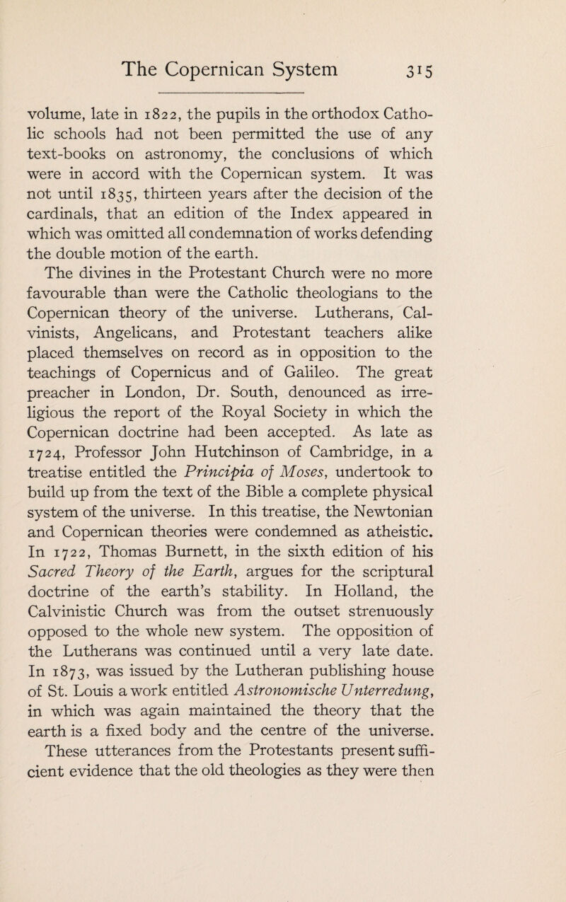 volume, late in 1822, the pupils in the orthodox Catho¬ lic schools had not been permitted the use of any text-books on astronomy, the conclusions of which were in accord with the Copernican system. It was not until 1835, thirteen years after the decision of the cardinals, that an edition of the Index appeared in which was omitted all condemnation of works defending the double motion of the earth. The divines in the Protestant Church were no more favourable than were the Catholic theologians to the Copernican theory of the universe. Lutherans, Cal¬ vinists, Angelicans, and Protestant teachers alike placed themselves on record as in opposition to the teachings of Copernicus and of Galileo. The great preacher in London, Dr. South, denounced as irre¬ ligious the report of the Royal Society in which the Copernican doctrine had been accepted. As late as 1724, Professor John Hutchinson of Cambridge, in a treatise entitled the Principia of Moses, undertook to build up from the text of the Bible a complete physical system of the universe. In this treatise, the Newtonian and Copernican theories were condemned as atheistic. In 1722, Thomas Burnett, in the sixth edition of his Sacred Theory of the Earth, argues for the scriptural doctrine of the earth’s stability. In Holland, the Calvinistic Church was from the outset strenuously opposed to the whole new system. The opposition of the Lutherans was continued until a very late date. In 1873, was issued by the Lutheran publishing house of St. Louis a work entitled Astronomische Unterredung, in which was again maintained the theory that the earth is a fixed body and the centre of the universe. These utterances from the Protestants present suffi¬ cient evidence that the old theologies as they were then