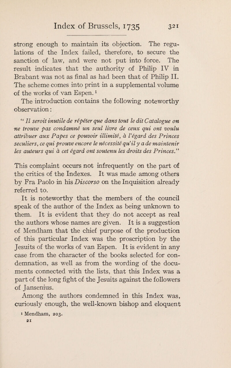 strong enough to maintain its objection. The regu¬ lations of the Index failed, therefore, to secure the sanction of law, and were not put into force. The result indicates that the authority of Philip IV in Brabant was not as final as had been that of Philip II. The scheme comes into print in a supplemental volume of the works of van Espen.1 The introduction contains the following noteworthy observation: “II seroit inutile de re peter que dans tout le dit Catalogue on ne trouve pas condamne un seul livre de ceux qui ont voulu attribuer aux Papes ce pouvoir illimite, a Vegard des Princes seculiers, ce qui prouve encore le necessite qu'il y a de maintenir les auteurs qui a cet egard ont soutenu les droits des Princes.” This complaint occurs not infrequently on the part of the critics of the Indexes. It was made among others by Fra Paolo in his Discorso on the Inquisition already referred to. It is noteworthy that the members of the council speak of the author of the Index as being unknown to them. It is evident that they do not accept as real the authors whose names are given. It is a suggestion of Mendham that the chief purpose of the production of this particular Index was the proscription by the Jesuits of the works of van Espen. It is evident in any case from the character of the books selected for con¬ demnation, as well as from the wording of the docu¬ ments connected with the lists, that this Index was a part of the long fight of the Jesuits against the followers of Jansenius. Among the authors condemned in this Index was, curiously enough, the well-known bishop and eloquent 1 Mendham, 203.