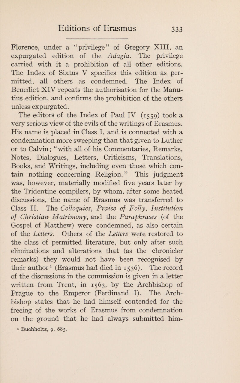 Florence, under a “privilege” of Gregory XIII, an expurgated edition of the Adagia. The privilege carried with it a prohibition of all other editions. The Index of Sixtus V specifies this edition as per¬ mitted, all others as condemned. The Index of Benedict XIV repeats the authorisation for the Manu- tius edition, and confirms the prohibition of the others unless expurgated. The editors of the Index of Paul IV (1559) took a very serious view of the evils of the writings of Erasmus. His name is placed in Class I, and is connected with a condemnation more sweeping than that given to Luther or to Calvin; “with all of his Commentaries, Remarks, Notes, Dialogues, Letters, Criticisms, Translations, Books, and Writings, including even those which con¬ tain nothing concerning Religion.” This judgment was, however, materially modified five years later by the Tridentine compilers, by whom, after some heated discussions, the name of Erasmus was transferred to Class II. The Colloquies, Praise of Folly, Institution of Christian Matrimony, and the Paraphrases (of the Gospel of Matthew) were condemned, as also certain of the Letters. Others of the Letters were restored to the class of permitted literature, but only after such eliminations and alterations that (as the chronicler remarks) they would not have been recognised by their author1 (Erasmus had died in 1536). The record of the discussions in the commission is given in a letter written from Trent, in 1563, by the Archbishop of Prague to the Emperor (Ferdinand I). The Arch¬ bishop states that he had himself contended for the freeing of the works of Erasmus from condemnation on the ground that he had always submitted him- 1 Buchholtz, 9, 685.