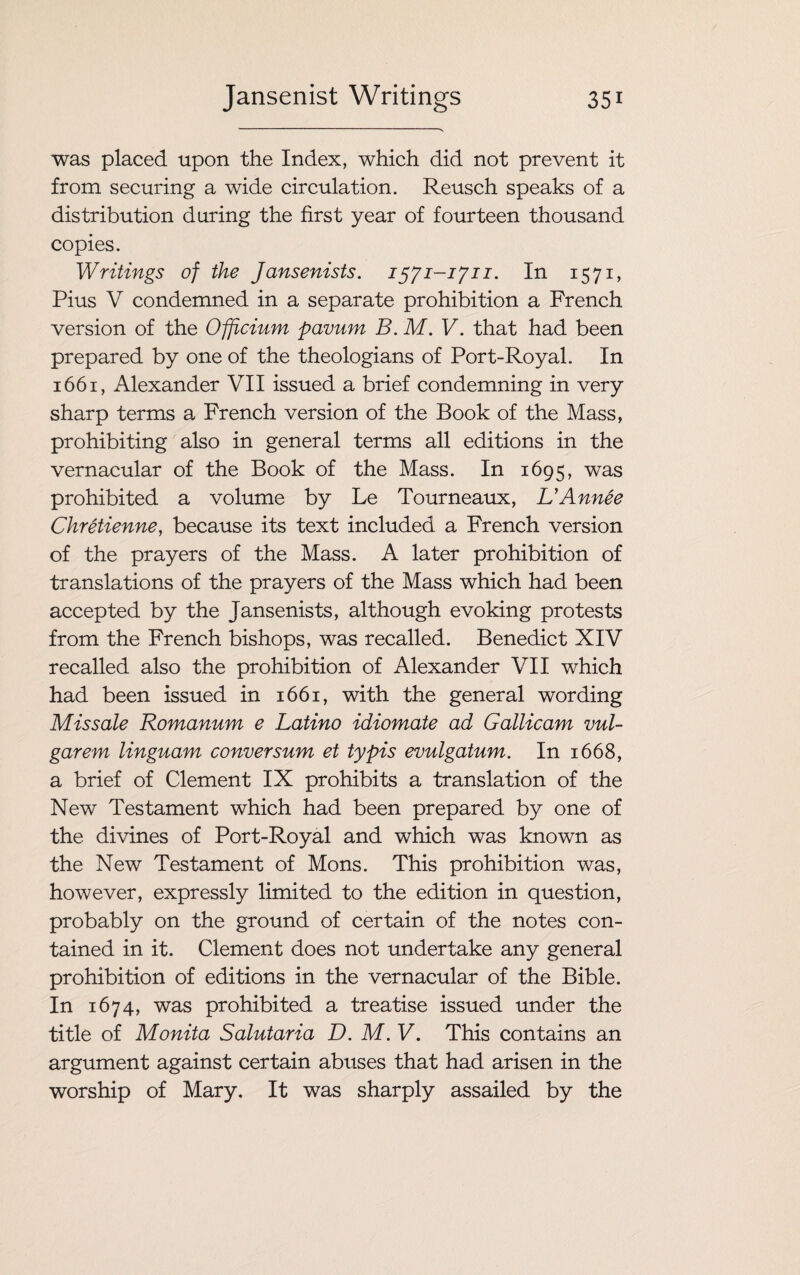 was placed upon the Index, which did not prevent it from securing a wide circulation. Reusch speaks of a distribution during the first year of fourteen thousand copies. Writings of the Jansenists. 1571-1711. In 1571, Pius V condemned in a separate prohibition a French version of the Ofricium pavum B. M. V. that had been prepared by one of the theologians of Port-Royal. In 1661, Alexander VII issued a brief condemning in very sharp terms a French version of the Book of the Mass, prohibiting also in general terms all editions in the vernacular of the Book of the Mass. In 1695, was prohibited a volume by Le Tourneaux, L’Annee Chretienne, because its text included a French version of the prayers of the Mass. A later prohibition of translations of the prayers of the Mass which had been accepted by the Jansenists, although evoking protests from the French bishops, was recalled. Benedict XIV recalled also the prohibition of Alexander VII which had been issued in 1661, with the general wording Missale Romanum e Latino idiomate ad Gallicam vul¬ gar em linguam conversum et typis evulgatum. In 1668, a brief of Clement IX prohibits a translation of the New Testament which had been prepared by one of the divines of Port-Royal and which was known as the New Testament of Mons. This prohibition was, however, expressly limited to the edition in question, probably on the ground of certain of the notes con¬ tained in it. Clement does not undertake any general prohibition of editions in the vernacular of the Bible. In 1674, was prohibited a treatise issued under the title of Monita Salutaria D. M. V. This contains an argument against certain abuses that had arisen in the worship of Mary. It was sharply assailed by the