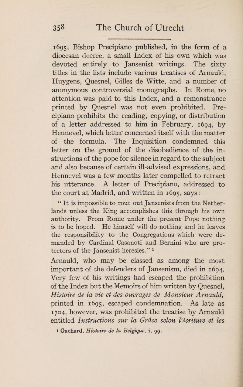 1695, Bishop Precipiano published, in the form of a diocesan decree, a small Index of his own which was devoted entirely to Jansenist writings. The sixty titles in the lists include various treatises of Arnauld, Huygens, Quesnel, Gilles de Witte, and a number of anonymous controversial monographs. In Rome, no attention was paid to this Index, and a remonstrance printed by Quesnel was not even prohibited. Pre¬ cipiano prohibits the reading, copying, or distribution of a letter addressed to him in February, 1694, by Hennevel, which letter concerned itself with the matter of the formula. The Inquisition condemned this letter on the ground of the disobedience of the in¬ structions of the pope for silence in regard to the subject and also because of certain ill-advised expressions, and Hennevel was a few months later compelled to retract his utterance. A letter of Precipiano, addressed to the court at Madrid, and written in 1695, says: “ It is impossible to rout out Jansenists from the Nether¬ lands unless the King accomplishes this through his own authority. From Rome under the present Pope nothing is to be hoped. He himself will do nothing and he leaves the responsibility to the Congregations which were de¬ manded by Cardinal Casanoti and Bernini who are pro¬ tectors of the Jansenist heresies.” 1 Arnauld, who may be classed as among the most important of the defenders of Jansenism, died in 1694. Very few of his writings had escaped the prohibition of the Index but the Memoirs of him written by Quesnel, Histoire de la vie et des ouvrages de Monsieur Arnauld, printed in 1695, escaped condemnation. As late as 1704, however, was prohibited the treatise by Arnauld entitled Instructions sur la Grdce selon Vecriture et les * Gachard, Histoire de la Belgique, i, 99.