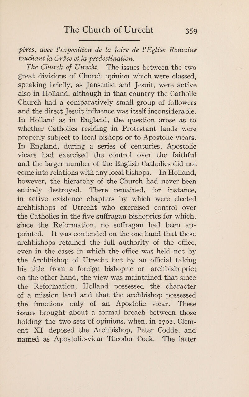 peres, avec Vexposition de la foire de VEglise Romaine touchant la Grdce et la predestination. The Church of Utrecht. The issues between the two great divisions of Church opinion which were classed, speaking briefly, as Jansenist and Jesuit, were active also in Holland, although in that country the Catholic Church had a comparatively small group of followers and the direct Jesuit influence was itself inconsiderable. In Holland as in England, the question arose as to whether Catholics residing in Protestant lands were properly subject to local bishops or to Apostolic vicars. In England, during a series of centuries, Apostolic vicars had exercised the control over the faithful and the larger number of the English Catholics did not come into relations with any local bishops. In Holland, however, the hierarchy of the Church had never been entirely destroyed. There remained, for instance, in active existence chapters by which were elected archbishops of Utrecht who exercised control over the Catholics in the five suffragan bishoprics for which, since the Reformation, no suffragan had been ap¬ pointed. It was contended on the one hand that these archbishops retained the full authority of the office, even in the cases in which the office was held not by the Archbishop of Utrecht but by an official taking his title from a foreign bishopric or archbishopric; on the other hand, the view was maintained that since the Reformation, Holland possessed the character of a mission land and that the archbishop possessed the functions only of an Apostolic vicar. These issues brought about a formal breach between those holding the two sets of opinions, when, in 1702, Clem¬ ent XI deposed the Archbishop, Peter Codde, and named as Apostolic-vicar Theodor Cock. The latter