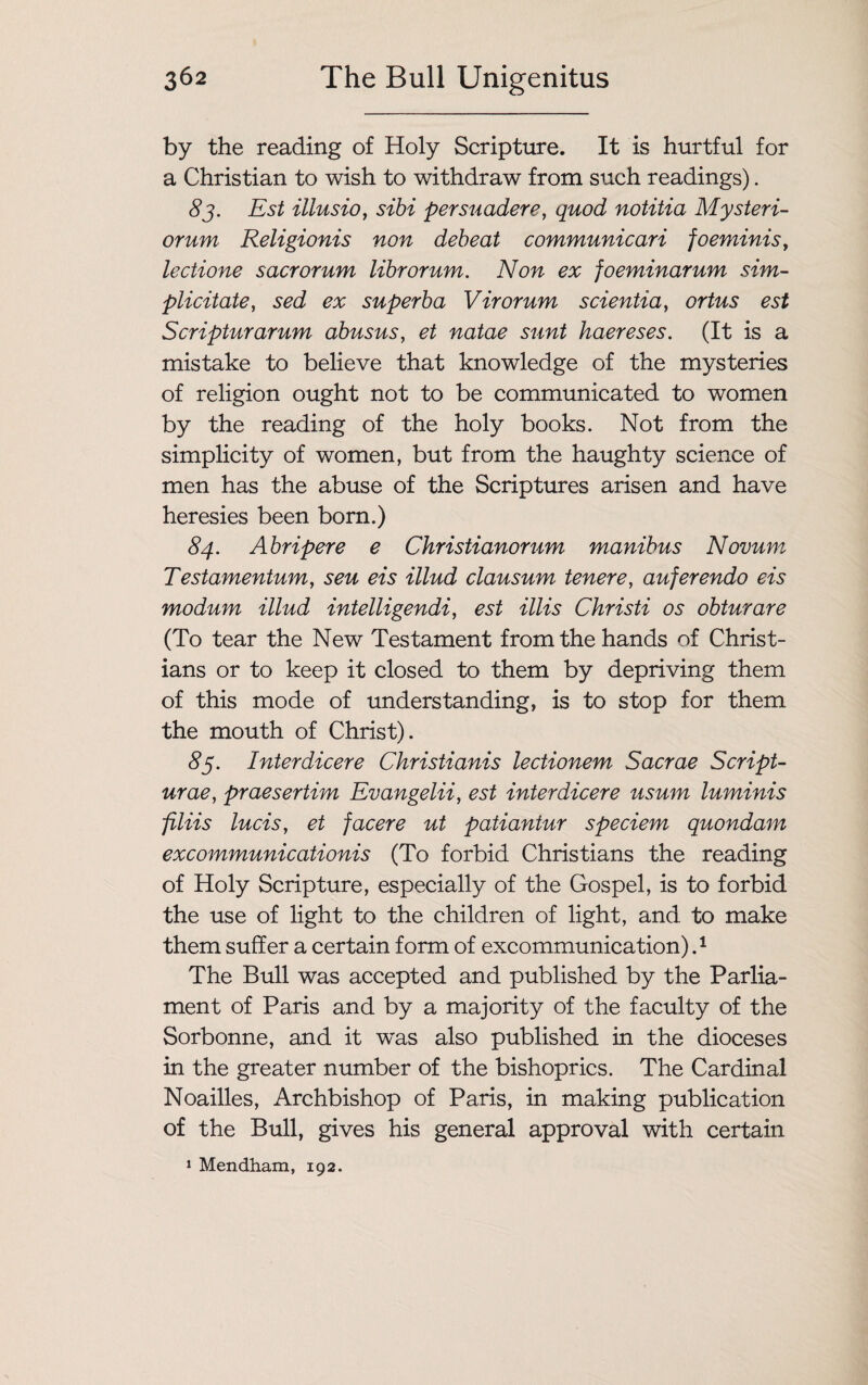by the reading of Holy Scripture. It is hurtful for a Christian to wish to withdraw from such readings). 8j. Est illusio, sibi persuadere, quod notitia Mysteri- orum Religionis non debeat communicari foeminis, lectione sacrorum librorum. Non ex foeminarum sim- plicitate, sed ex superba Virorum scientia, ortus est Scripturarum abusus, et natae sunt haereses. (It is a mistake to believe that knowledge of the mysteries of religion ought not to be communicated to women by the reading of the holy books. Not from the simplicity of women, but from the haughty science of men has the abuse of the Scriptures arisen and have heresies been born.) 84. Abripere e Christianorum manibus Novum Testamentum, seu eis illud clausum tenere, auferendo eis modum Mud intelligendi, est Mis Christi os obturare (To tear the New Testament from the hands of Christ¬ ians or to keep it closed to them by depriving them of this mode of understanding, is to stop for them the mouth of Christ). 85. Interdicere Christianis lectionem Sacrae Script- urae, praesertim Evangelii, est interdicere usum luminis filiis lucis, et facere ut patiantur speciem quondam excommunicationis (To forbid Christians the reading of Holy Scripture, especially of the Gospel, is to forbid the use of light to the children of light, and to make them suffer a certain form of excommunication) ,1 The Bull was accepted and published by the Parlia¬ ment of Paris and by a majority of the faculty of the Sorbonne, and it was also published in the dioceses in the greater number of the bishoprics. The Cardinal Noailles, Archbishop of Paris, in making publication of the Bull, gives his general approval with certain 1 Mendham, 192.