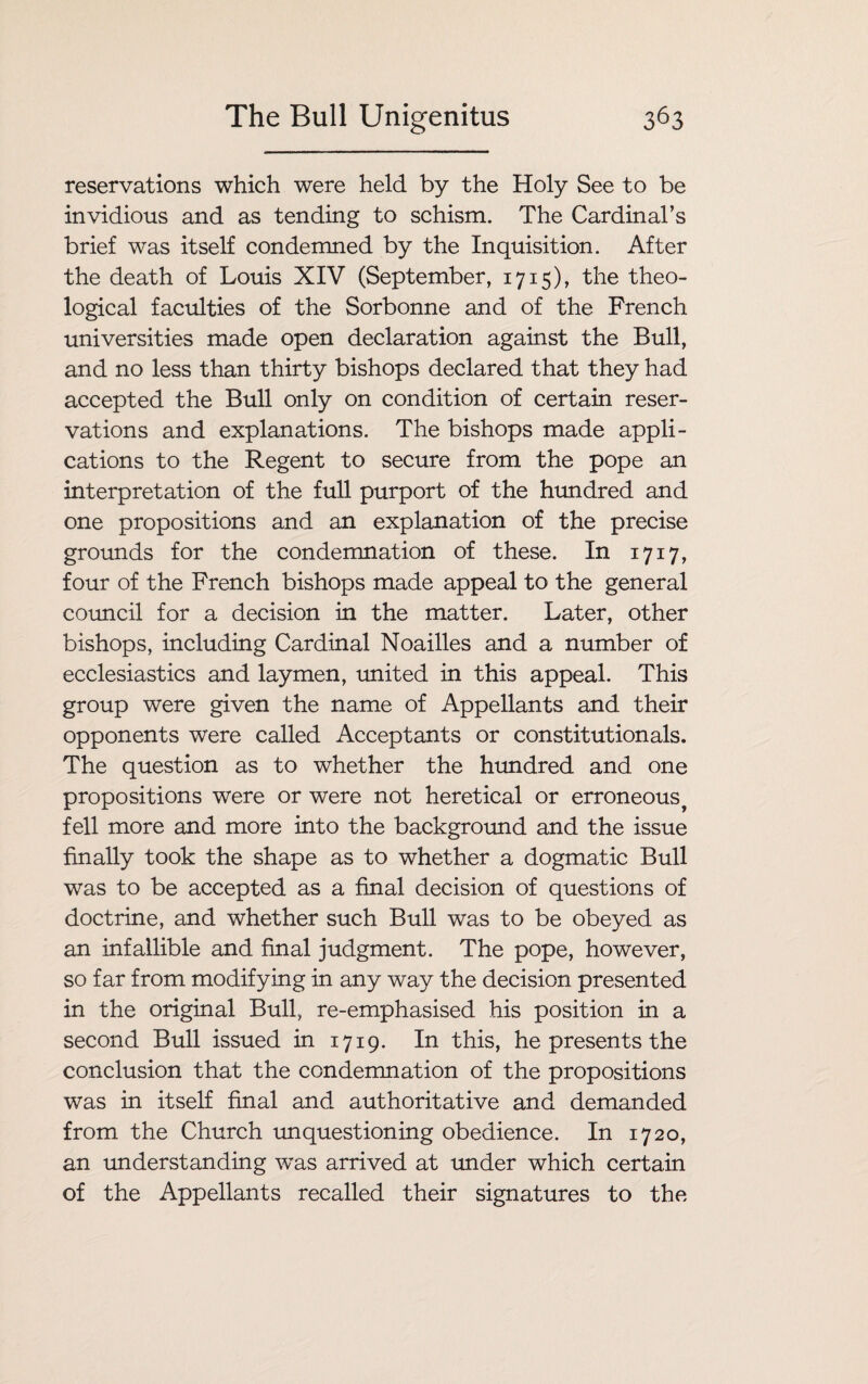 reservations which were held by the Holy See to be invidious and as tending to schism. The Cardinal’s brief was itself condemned by the Inquisition. After the death of Louis XIV (September, 1715), the theo¬ logical faculties of the Sorbonne and of the French universities made open declaration against the Bull, and no less than thirty bishops declared that they had accepted the Bull only on condition of certain reser¬ vations and explanations. The bishops made appli¬ cations to the Regent to secure from the pope an interpretation of the full purport of the hundred and one propositions and an explanation of the precise grounds for the condemnation of these. In 1717, four of the French bishops made appeal to the general council for a decision in the matter. Later, other bishops, including Cardinal Noailles and a number of ecclesiastics and laymen, united in this appeal. This group were given the name of Appellants and their opponents were called Acceptants or constitutionals. The question as to whether the hundred and one propositions were or were not heretical or erroneous fell more and more into the background and the issue finally took the shape as to whether a dogmatic Bull was to be accepted as a final decision of questions of doctrine, and whether such Bull was to be obeyed as an infallible and final judgment. The pope, however, so far from modifying in any way the decision presented in the original Bull, re-emphasised his position in a second Bull issued in 1719. In this, he presents the conclusion that the condemnation of the propositions was in itself final and authoritative and demanded from the Church unquestioning obedience. In 1720, an understanding wTas arrived at under which certain of the Appellants recalled their signatures to the