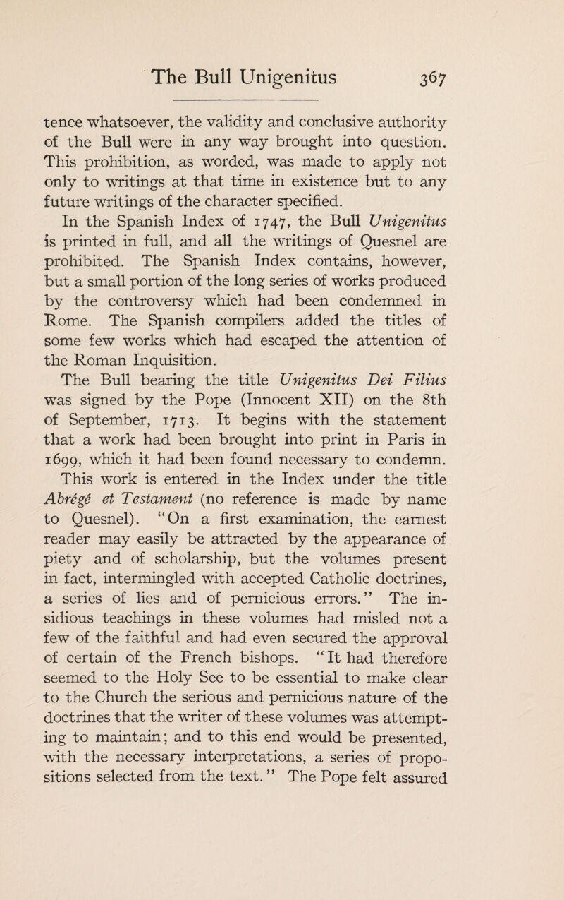 tence whatsoever, the validity and conclusive authority of the Bull were in any way brought into question. This prohibition, as worded, was made to apply not only to writings at that time in existence but to any future writings of the character specified. In the Spanish Index of 1747, the Bull Unigenitus is printed in full, and all the writings of Quesnel are prohibited. The Spanish Index contains, however, but a small portion of the long series of works produced by the controversy which had been condemned in Rome. The Spanish compilers added the titles of some few works which had escaped the attention of the Roman Inquisition. The Bull bearing the title Unigenitus Dei Filius was signed by the Pope (Innocent XII) on the 8th of September, 1713. It begins with the statement that a work had been brought into print in Paris in 1699, which it had been found necessary to condemn. This work is entered in the Index under the title Abrege et Testament (no reference is made by name to Quesnel). “On a first examination, the earnest reader may easily be attracted by the appearance of piety and of scholarship, but the volumes present in fact, intermingled with accepted Catholic doctrines, a series of lies and of pernicious errors. ” The in¬ sidious teachings in these volumes had misled not a few of the faithful and had even secured the approval of certain of the French bishops. “ It had therefore seemed to the Holy See to be essential to make clear to the Church the serious and pernicious nature of the doctrines that the writer of these volumes was attempt¬ ing to maintain; and to this end would be presented, with the necessary interpretations, a series of propo¬ sitions selected from the text. ” The Pope felt assured