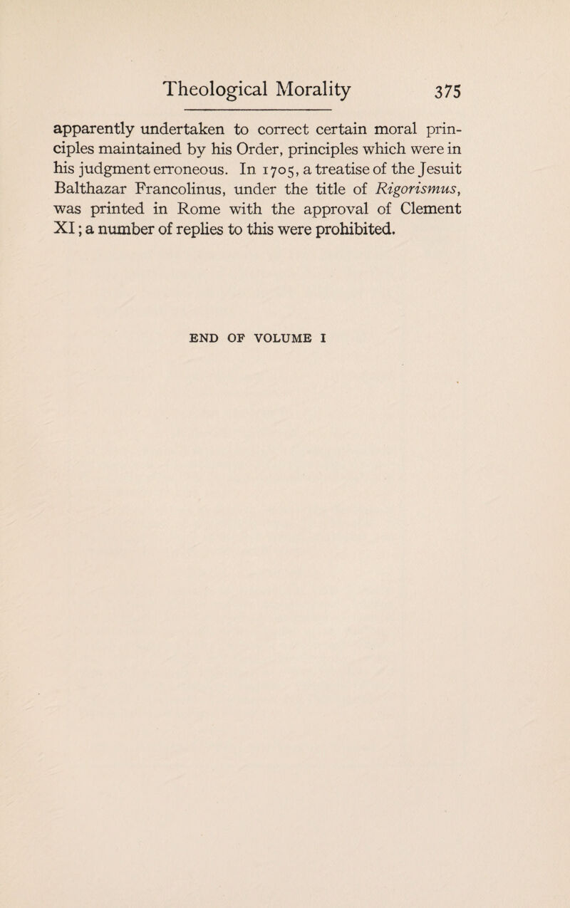 apparently undertaken to correct certain moral prin¬ ciples maintained by his Order, principles which were in his judgment erroneous. In 1705, a treatise of the Jesuit Balthazar Francolinus, under the title of Rigorismus, was printed in Rome with the approval of Clement XI; a number of replies to this were prohibited. END OF VOLUME I