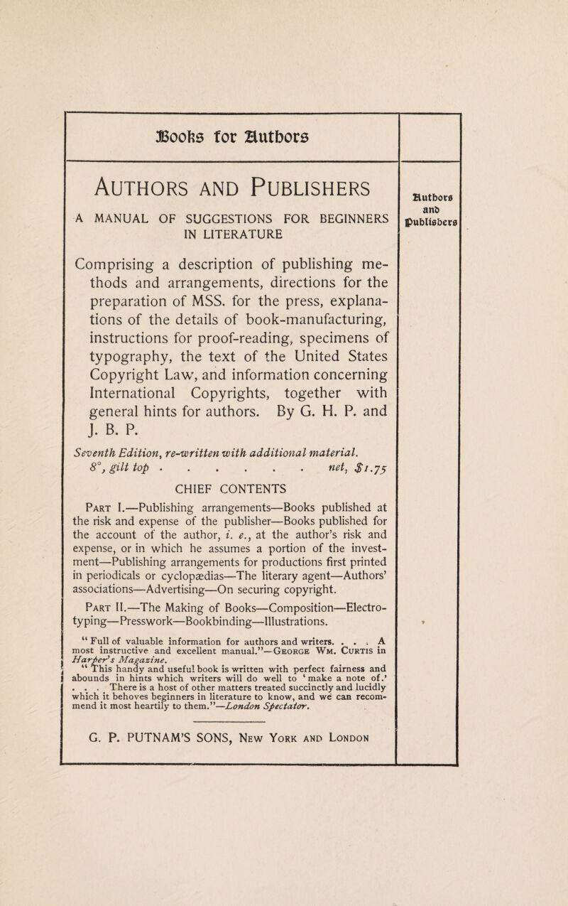 Boofes for authors Authors and Publishers Hutbors A MANUAL OF SUGGESTIONS FOR BEGINNERS IN LITERATURE ant> Publishers Comprising a description of publishing me¬ thods and arrangements, directions for the preparation of MSS. for the press, explana¬ tions of the details of book-manufacturing, instructions for proof-reading, specimens of typography, the text of the United States Copyright Law, and information concerning International Copyrights, together with general hints for authors. By G. H. P. and J. B. P. Seventh Edition, re-written with additional material. 8gilt top.net, $1.75 CHIEF CONTENTS Part I.—Publishing arrangements—Books published at the risk and expense of the publisher—Books published for the account of the author, i. e., at the author’s risk and expense, or in which he assumes a portion of the invest¬ ment—Publishing arrangements for productions first printed in periodicals or cyclopaedias—The literary agent—Authors’ associations—Advertising—On securing copyright. Part II.—The Making of Books—Composition—Electro- typing—Presswork—Bookbinding—Illustrations. “ Full of valuable information for authors and writers. ... A most instructive and excellent manual.”—George Wm. Curtis in Harper's Magazine. “ This handy and useful book is written with perfect fairness and abounds in hints which writers will do well to ‘ make a note of.’ . . . _ There is a host of other matters treated succinctly and lucidly which it behoves beginners in literature to know, and we can recom¬ mend it most heartily to them.”—London Spectator. *