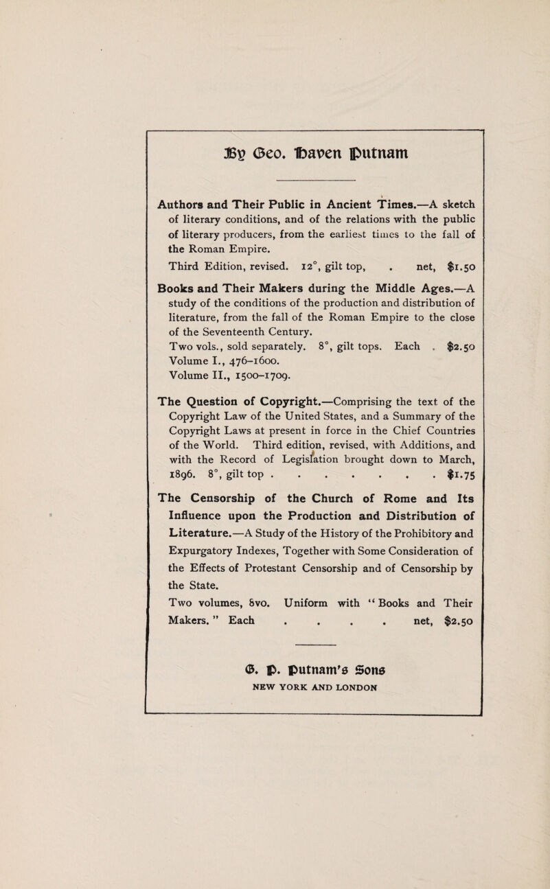 JBg <3eo. Ibaven Putnam 4 Authors and Their Public in Ancient Times.—A sketch of literary conditions, and of the relations with the public of literary producers, from the earliest times to the fall of the Roman Empire. Third Edition, revised. 12°, gilt top, . net, $1.50 Books and Their Makers during the Middle Ages.—A study of the conditions of the production and distribution of literature, from the fall of the Roman Empire to the close of the Seventeenth Century. Two vols., sold separately. 8°, gilt tops. Each . $2.50 Volume I., 476-1600. Volume II., 1500-1709. The Question of Copyright.—Comprising the text of the Copyright Law of the United States, and a Summary of the Copyright Laws at present in force in the Chief Countries of the World. Third edition, revised, with Additions, and with the Record of Legislation brought down to March, 1896. 8°, gilt top.$1.75 The Censorship of the Church of Rome and Its Influence upon the Production and Distribution of Literature.—A Study of the History of the Prohibitory and Expurgatory Indexes, Together with Some Consideration of the Effects of Protestant Censorship and of Censorship by the State. Two volumes, 8vo. Uniform with “Books and Their Makers. ” Each .... net, $2.50 <3. p. putnam's Sons NEW YORK AND LONDON