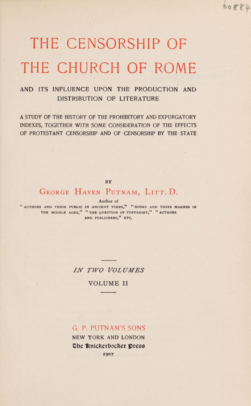 THE CENSORSHIP OF THE CHURCH OF ROME AND ITS INFLUENCE UPON THE PRODUCTION AND DISTRIBUTION OF LITERATURE A STUDY OF THE HISTORY OF THE PROHIBITORY AND EXPURGATORY INDEXES, TOGETHER WITH SOME CONSIDERATION OF THE EFFECTS OF PROTESTANT CENSORSHIP AND OF CENSORSHIP BY THE STATE BY George Haven Putnam, Litt. D. Author of “ AUTHORS AND THEIR PUBLIC IN ANCIENT TIMES,” “ BOOKS AND THEIR MAKERS IN THE MIDDLE AGES,” “ THE QUESTION OF COPYRIGHT,” “AUTHORS AND PUBLISHERS,” ETC. IN TWO VOLUMES VOLUME II G. P. PUTNAM’S SONS NEW YORK AND LONDON Gbe IRnlckerbocker press I9°7