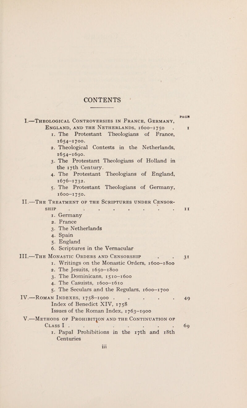 I.—Theological Controversies in France, Germany, England, and the Netherlands, 1600-1750 1. The Protestant Theologians of France, 1654-1700. 2. Theological Contests in the Netherlands, 1654-1690. 3. The Protestant Theologians of Holland in the 17th Century. 4. The Protestant Theologians of England, 1676-1732. 5. The Protestant Theologians of Germany, 1600-1750. II.—The Treatment of the Scriptures under Censor- SHIP ........ 1. Germany 2. France 3. The Netherlands 4. Spain 5. England 6. Scriptures in the Vernacular III. —The Monastic Orders and Censorship 1. Writings on the Monastic Orders, 1600-1800 2. The Jesuits, 1650-1800 3. The Dominicans, 1510-1600 4. The Casuists, 1600-1610 5. The Seculars and the Regulars, 1600-1700 IV. —Roman Indexes, 1758-1900 . . . . . Index of Benedict XIV, 1758 Issues of the Roman Index, 1763-1900 V.—Methods of Prohibition and the Continuation of Class I . 1. Papal Prohibitions in the 17th and 18th Centuries iii PAGB 1 11 3i 49 69