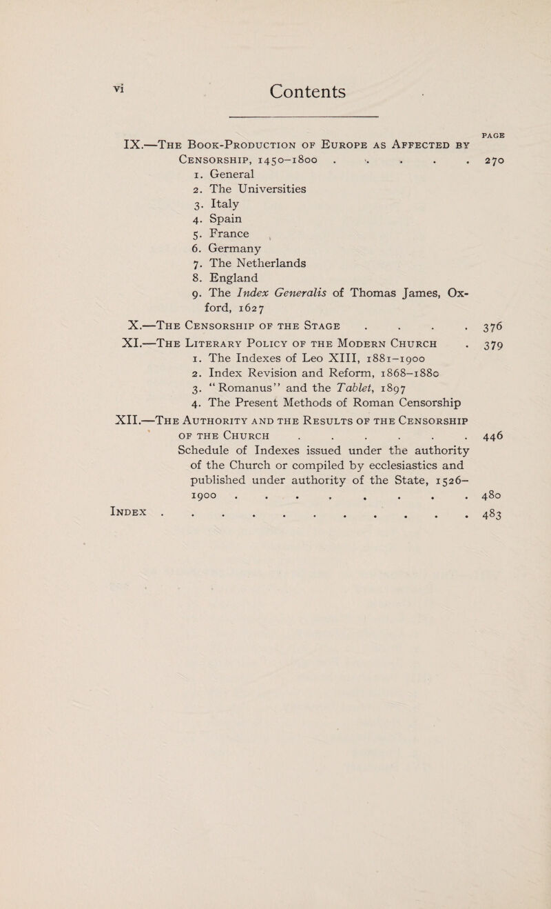 IX.—The Book-Production of Europe as Affected by Censorship, 1450-1800 . 1. General 2. The Universities 3. Italy 4. Spain 5. France 6. Germany 7. The Netherlands 8. England 9. The Index Generalis of Thomas James, Ox¬ ford, 1627 X.—The Censorship of the Stage .... XI.—The Literary Policy of the Modern Church 1. The Indexes of Leo XIII, 1881-1900 2. Index Revision and Reform, 1868-188c 3. “Romanus” and the Tablet, 1897 4. The Present Methods of Roman Censorship XII.—The Authority and the Results of the Censorship of the Church ...... Schedule of Indexes issued under the authority of the Church or compiled by ecclesiastics and published under authority of the State, 1526- 1900 . . • . . . . . PAGE 270 376 379 446 480 483 Index