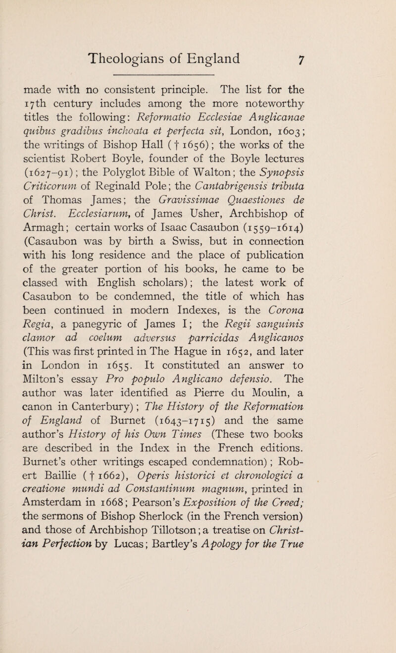 made with no consistent principle. The list for the 17th century includes among the more noteworthy titles the following: Reformatio Ecclesiae Anglicanae quibus gradibus inchoata et perfecta sit, London, 1603; the writings of Bishop Hall (f 1656); the works of the scientist Robert Boyle, founder of the Boyle lectures (1627-91); the Polyglot Bible of Walton; the Synopsis Criticorum of Reginald Pole; the Cantabrigensis tributa of Thomas James; the Gravissimae Quaestiones de Christ. Ecclesiarum, of James Usher, Archbishop of Armagh; certain works of Isaac Casaubon (1559-1614) (Casaubon was by birth a Swiss, but in connection with his long residence and the place of publication of the greater portion of his books, he came to be classed with English scholars); the latest work of Casaubon to be condemned, the title of which has been continued in modern Indexes, is the Corona Regia, a panegyric of James I; the Regii sanguinis clamor ad coelum adversus parricidas Anglicanos (This was first printed in The Hague in 1652, and later in London in 1655. It constituted an answer to Miltons essay Pro populo Anglicano defensio. The author was later identified as Pierre du Moulin, a canon in Canterbury); The History of the Reformation of England of Burnet (1643-1715) and the same author’s History of his Own Times (These two books are described in the Index in the French editions. Burnet’s other writings escaped condemnation); Rob¬ ert Baillie (f 1662), 0peris historici et chronologici a creatione mundi ad Constantinum magnum, printed in Amsterdam in 1668; Pearson’s Exposition of the Creed; the sermons of Bishop Sherlock (in the French version) and those of Archbishop Tillotson; a treatise on Christ¬ ian Perfection by Lucas; Bartley’s Apology for the True