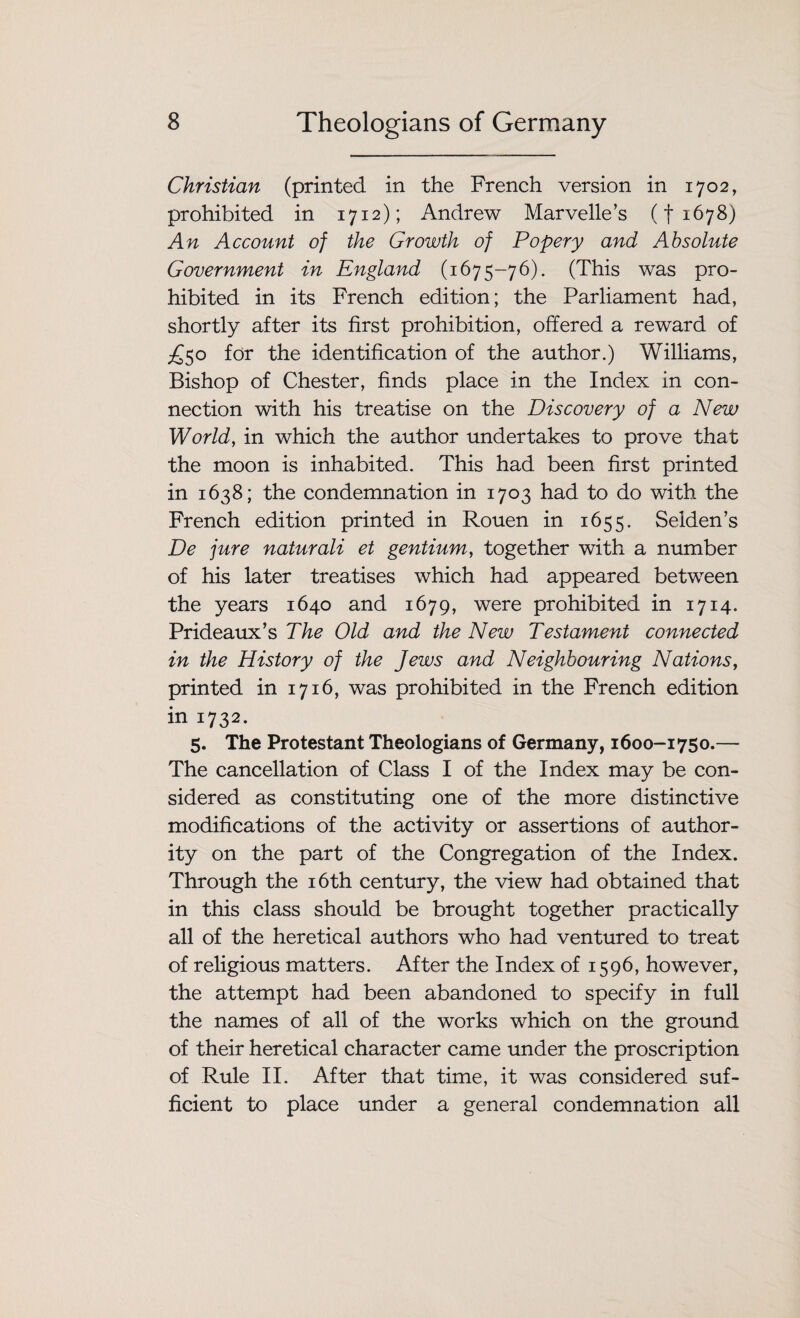 Christian (printed in the French version in 1702, prohibited in 1712); Andrew Marvelle’s (f 1678) An Account of the Growth of Popery and Absolute Government in England (1675-76). (This was pro¬ hibited in its French edition; the Parliament had, shortly after its first prohibition, offered a reward of ^50 for the identification of the author.) Williams, Bishop of Chester, finds place in the Index in con¬ nection with his treatise on the Discovery of a New World, in which the author undertakes to prove that the moon is inhabited. This had been first printed in 1638; the condemnation in 1703 had to do with the French edition printed in Rouen in 1655. Selden’s De jure naturali et gentium, together with a number of his later treatises which had appeared between the years 1640 and 1679, were prohibited in 1714. Prideaux’s The Old and the New Testament connected in the History of the Jews and Neighbouring Nations, printed in 1716, was prohibited in the French edition in 1732. 5. The Protestant Theologians of Germany, 1600-1750.— The cancellation of Class I of the Index may be con¬ sidered as constituting one of the more distinctive modifications of the activity or assertions of author¬ ity on the part of the Congregation of the Index. Through the 16th century, the view had obtained that in this class should be brought together practically all of the heretical authors who had ventured to treat of religious matters. After the Index of 1596, however, the attempt had been abandoned to specify in full the names of all of the works which on the ground of their heretical character came under the proscription of Rule II. After that time, it was considered suf¬ ficient to place under a general condemnation all