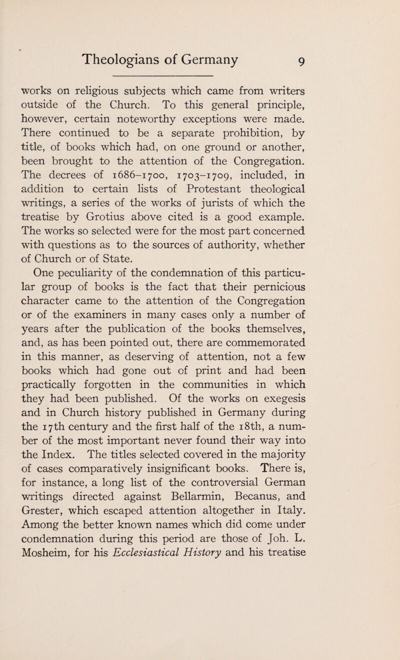 works on religious subjects which came from writers outside of the Church. To this general principle, however, certain noteworthy exceptions were made. There continued to be a separate prohibition, by title, of books which had, on one ground or another, been brought to the attention of the Congregation. The decrees of 1686-1700, 1703-1709, included, in addition to certain lists of Protestant theological writings, a series of the works of jurists of which the treatise by Grotius above cited is a good example. The works so selected were for the most part concerned with questions as to the sources of authority, whether of Church or of State. One peculiarity of the condemnation of this particu¬ lar group of books is the fact that their pernicious character came to the attention of the Congregation or of the examiners in many cases only a number of years after the publication of the books themselves, and, as has been pointed out, there are commemorated in this manner, as deserving of attention, not a few books which had gone out of print and had been practically forgotten in the communities in which they had been published. Of the works on exegesis and in Church history published in Germany during the 17th century and the first half of the 18th, a num¬ ber of the most important never found their way into the Index. The titles selected covered in the majority of cases comparatively insignificant books. There is, for instance, a long list of the controversial German writings directed against Bellarmin, Becanus, and Grester, which escaped attention altogether in Italy. Among the better known names which did come under condemnation during this period are those of Joh. L. Mosheim, for his Ecclesiastical History and his treatise